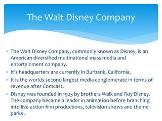  The Walt Disney Company, commonly known as Disney, is an
American diversified multinational mass media and
entertainment company.
 It’s headquarters are currently in Burbank, California.
 It is the worlds second largest media conglomerate in terms of
revenue after Comcast.
 Disney was founded in 1923 by brothers Walk and Roy Disney.
The company became a leader in animation before branching
into live-action film productions, television shows and theme
parks .
The Walt Disney Company
 
