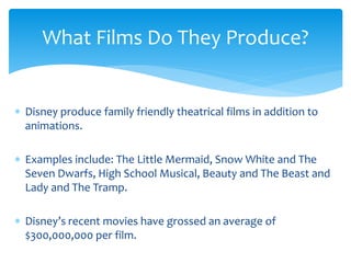  Disney produce family friendly theatrical films in addition to
animations.
 Examples include: The Little Mermaid, Snow White and The
Seven Dwarfs, High School Musical, Beauty and The Beast and
Lady and The Tramp.
 Disney’s recent movies have grossed an average of
$300,000,000 per film.
What Films Do They Produce?
 