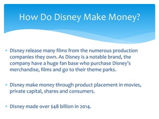  Disney release many films from the numerous production
companies they own. As Disney is a notable brand, the
company have a huge fan base who purchase Disney’s
merchandise, films and go to their theme parks.
 Disney make money through product placement in movies,
private capital, shares and consumers.
 Disney made over $48 billion in 2014.
How Do Disney Make Money?
 