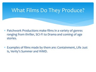  Patchwork Productions make films in a variety of genres
ranging from thriller, SCI-FI to Drama and coming of age
stories.
 Examples of films made by them are: Containment, Life Just
Is, Verity’s Summer and WMD.
What Films Do They Produce?
 