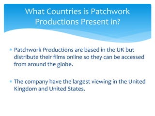  Patchwork Productions are based in the UK but
distribute their films online so they can be accessed
from around the globe.
 The company have the largest viewing in the United
Kingdom and United States.
What Countries is Patchwork
Productions Present in?
 