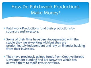  Patchwork Productions fund their productions by
sponsors and investors.
 Some of their films have been incorporated with the
studio they were working with but they are
predominately independent and rely on financial backing
from their investors.
 They have previously gained funds from Creative Europe
Development Funding and BFI Net.Work which has
allowed them to make two short films.
How Do Patchwork Productions
Make Money?
 