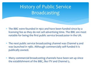  The BBC were founded in 1922 and have been funded since by a
licensing fee as they do not sell advertising time. The BBC are most
notable for being the first public service broadcaster in the UK.
 The next public service broadcasting channel was Channel 4 and
was launched in 1982. Although commercially self-funded it is
publically owned.
 Many commercial broadcasting channels have been set up since
the establishment of the BBC, like ITV and Channel 5.
History of Public Service
Broadcasting
 