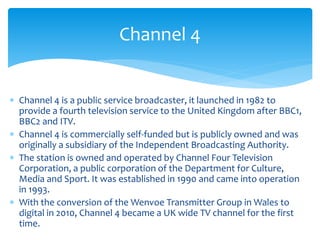  Channel 4 is a public service broadcaster, it launched in 1982 to
provide a fourth television service to the United Kingdom after BBC1,
BBC2 and ITV.
 Channel 4 is commercially self-funded but is publicly owned and was
originally a subsidiary of the Independent Broadcasting Authority.
 The station is owned and operated by Channel Four Television
Corporation, a public corporation of the Department for Culture,
Media and Sport. It was established in 1990 and came into operation
in 1993.
 With the conversion of the Wenvoe Transmitter Group in Wales to
digital in 2010, Channel 4 became a UK wide TV channel for the first
time.
Channel 4
 