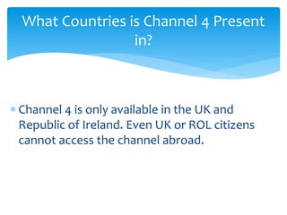  Channel 4 is only available in the UK and
Republic of Ireland. Even UK or ROL citizens
cannot access the channel abroad.
What Countries is Channel 4 Present
in?
 