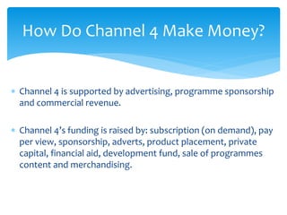  Channel 4 is supported by advertising, programme sponsorship
and commercial revenue.
 Channel 4’s funding is raised by: subscription (on demand), pay
per view, sponsorship, adverts, product placement, private
capital, financial aid, development fund, sale of programmes
content and merchandising.
How Do Channel 4 Make Money?
 