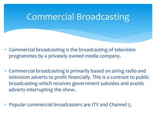  Commercial broadcasting is the broadcasting of television
programmes by a privately owned media company.
 Commercial broadcasting is primarily based on airing radio and
television adverts to profit financially. This is a contrast to public
broadcasting which receives government subsides and avoids
adverts interrupting the show.
 Popular commercial broadcasters are ITV and Channel 5.
Commercial Broadcasting
 