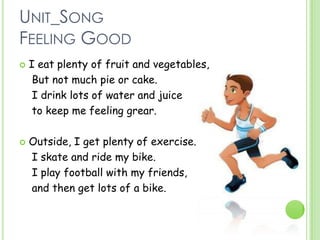 UNIT_SONG
FEELING GOOD
 I eat plenty of fruit and vegetables,
But not much pie or cake.
I drink lots of water and juice
to keep me feeling grear.
 Outside, I get plenty of exercise.
I skate and ride my bike.
I play football with my friends,
and then get lots of a bike.
 