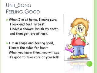 UNIT_SONG
FEELING GOOD
 When I'm at home, I make sure
I look and feel my best.
I have a shower, brush my teeth
and then get lots of rest.
 I'm in shape and feeling good,
I know the rules for healt
When you learn them, you will see
it‘s good to take care of yourself!
 