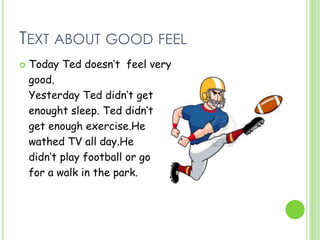 TEXT ABOUT GOOD FEEL
 Today Ted doesn‘t feel very
good.
Yesterday Ted didn‘t get
enought sleep. Ted didn‘t
get enough exercise.He
wathed TV all day.He
didn‘t play football or go
for a walk in the park.
 