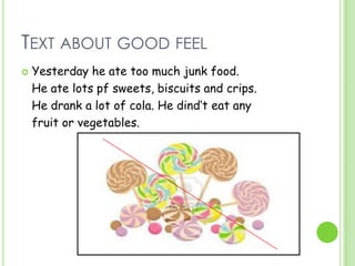 TEXT ABOUT GOOD FEEL
 Yesterday he ate too much junk food.
He ate lots pf sweets, biscuits and crips.
He drank a lot of cola. He dind‘t eat any
fruit or vegetables.
 