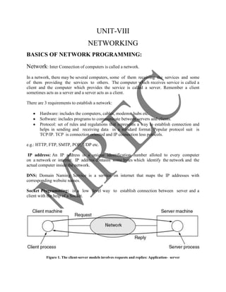 UNIT-VIII
                                     NETWORKING
BASICS OF NETWORK PROGRAMMING:

Network: Inter Connection of computers is called a network.
In a network, there may be several computers, some of them receiving the services and some
of them providing the services to others. The computer which receives service is called a
client and the computer which provides the service is called a server. Remember a client
sometimes acts as a server and a server acts as a client.

There are 3 requirements to establish a network:

       Hardware: includes the computers, cables, modems, hubs etc.
       Software: includes programs to communicate between servers and clients.
       Protocol: set of rules and regulations that represents a way to establish connection and
       helps in sending and receiving data in a standard format. Popular protocol suit is
       TCP/IP. TCP is connection oriented and IP connection less potocols.

e.g.: HTTP, FTP, SMTP, POP, UDP etc.

 IP address: An IP address is a unique identification number alloted to every computer
on a network or internet. IP address contains some bytes which identify the network and the
actual computer inside the network.

DNS: Domain Naming Service is a service on internet that maps the IP addresses with
corresponding website names.

Socket Programming: is a low level way to establish connection between server and a
client with the help of a Socket.




           Figure 1. The client-server models involves requests and replies: Application- server
 