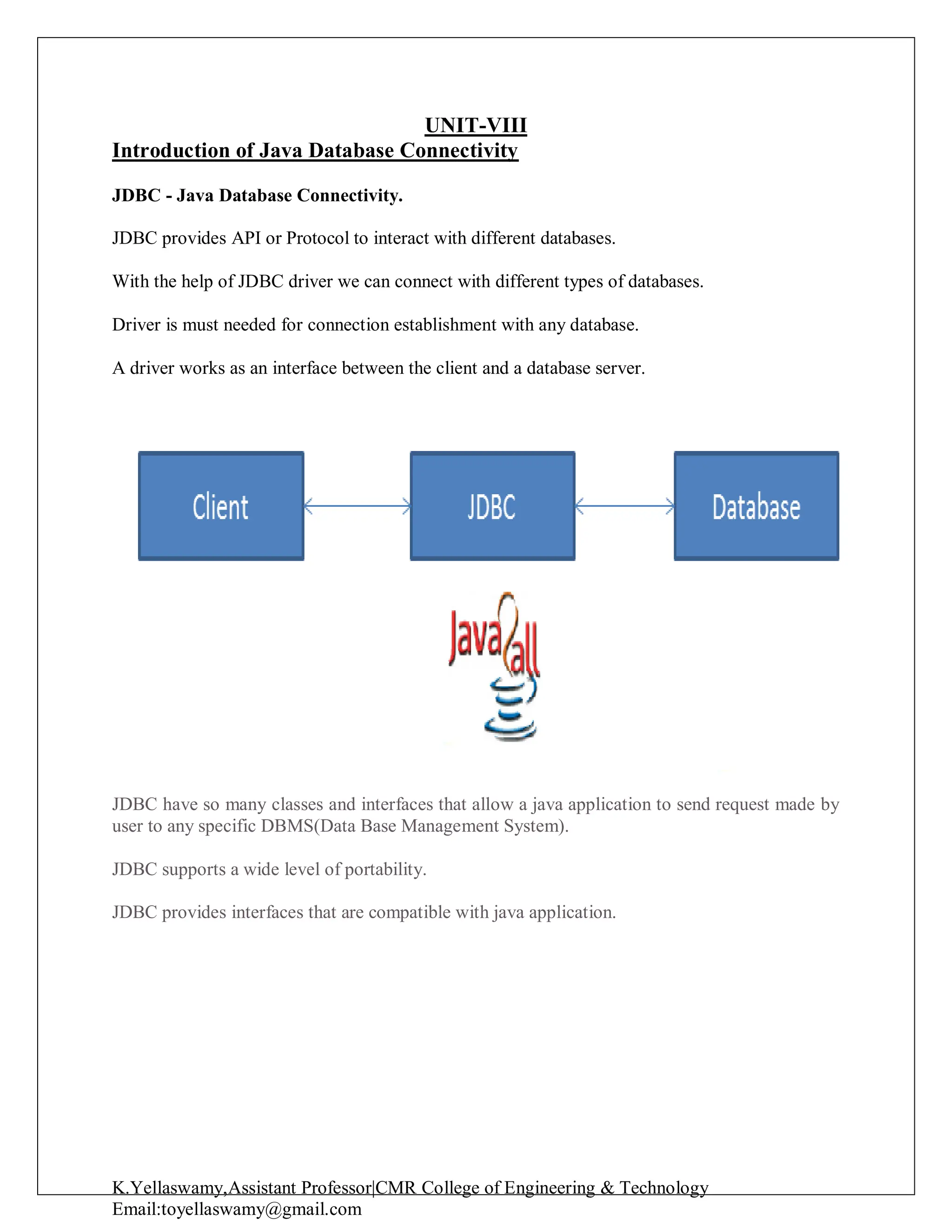 K.Yellaswamy,Assistant Professor|CMR College of Engineering & Technology
Email:toyellaswamy@gmail.com
UNIT-VIII
Introduction of Java Database Connectivity
JDBC - Java Database Connectivity.
JDBC provides API or Protocol to interact with different databases.
With the help of JDBC driver we can connect with different types of databases.
Driver is must needed for connection establishment with any database.
A driver works as an interface between the client and a database server.
JDBC have so many classes and interfaces that allow a java application to send request made by
user to any specific DBMS(Data Base Management System).
JDBC supports a wide level of portability.
JDBC provides interfaces that are compatible with java application.
 
