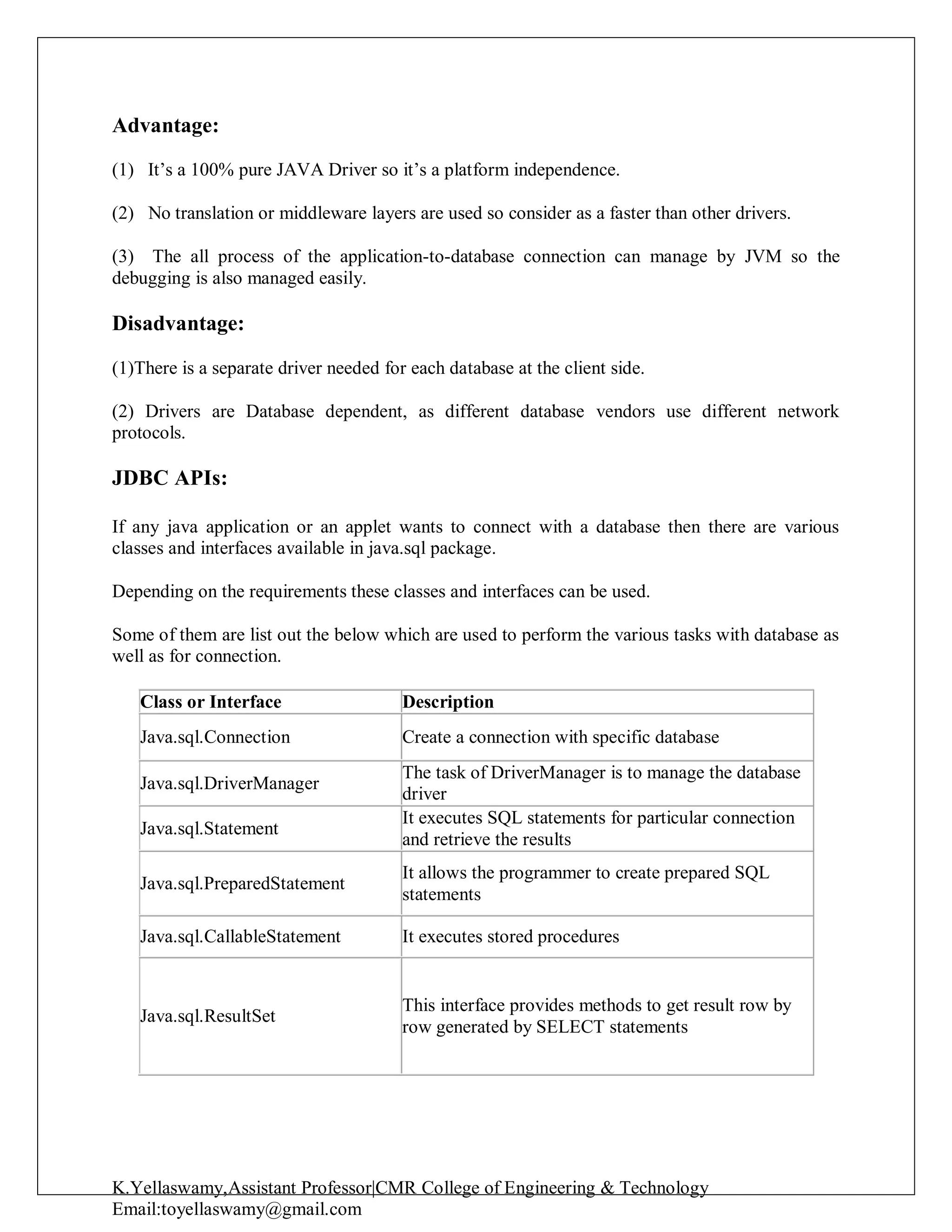 K.Yellaswamy,Assistant Professor|CMR College of Engineering & Technology
Email:toyellaswamy@gmail.com
Advantage:
(1) It’s a 100% pure JAVA Driver so it’s a platform independence.
(2) No translation or middleware layers are used so consider as a faster than other drivers.
(3) The all process of the application-to-database connection can manage by JVM so the
debugging is also managed easily.
Disadvantage:
(1)There is a separate driver needed for each database at the client side.
(2) Drivers are Database dependent, as different database vendors use different network
protocols.
JDBC APIs:
If any java application or an applet wants to connect with a database then there are various
classes and interfaces available in java.sql package.
Depending on the requirements these classes and interfaces can be used.
Some of them are list out the below which are used to perform the various tasks with database as
well as for connection.
Class or Interface Description
Java.sql.Connection Create a connection with specific database
Java.sql.DriverManager
The task of DriverManager is to manage the database
driver
Java.sql.Statement
It executes SQL statements for particular connection
and retrieve the results
Java.sql.PreparedStatement
It allows the programmer to create prepared SQL
statements
Java.sql.CallableStatement It executes stored procedures
Java.sql.ResultSet
This interface provides methods to get result row by
row generated by SELECT statements
 