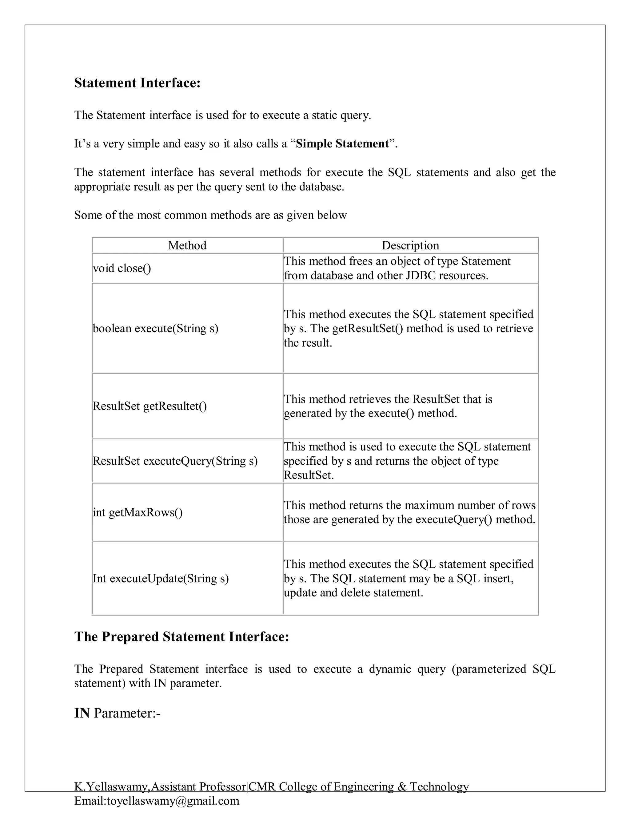 K.Yellaswamy,Assistant Professor|CMR College of Engineering & Technology
Email:toyellaswamy@gmail.com
Statement Interface:
The Statement interface is used for to execute a static query.
It’s a very simple and easy so it also calls a “Simple Statement”.
The statement interface has several methods for execute the SQL statements and also get the
appropriate result as per the query sent to the database.
Some of the most common methods are as given below
Method Description
void close()
This method frees an object of type Statement
from database and other JDBC resources.
boolean execute(String s)
This method executes the SQL statement specified
by s. The getResultSet() method is used to retrieve
the result.
ResultSet getResultet()
This method retrieves the ResultSet that is
generated by the execute() method.
ResultSet executeQuery(String s)
This method is used to execute the SQL statement
specified by s and returns the object of type
ResultSet.
int getMaxRows()
This method returns the maximum number of rows
those are generated by the executeQuery() method.
Int executeUpdate(String s)
This method executes the SQL statement specified
by s. The SQL statement may be a SQL insert,
update and delete statement.
The Prepared Statement Interface:
The Prepared Statement interface is used to execute a dynamic query (parameterized SQL
statement) with IN parameter.
IN Parameter:-
 