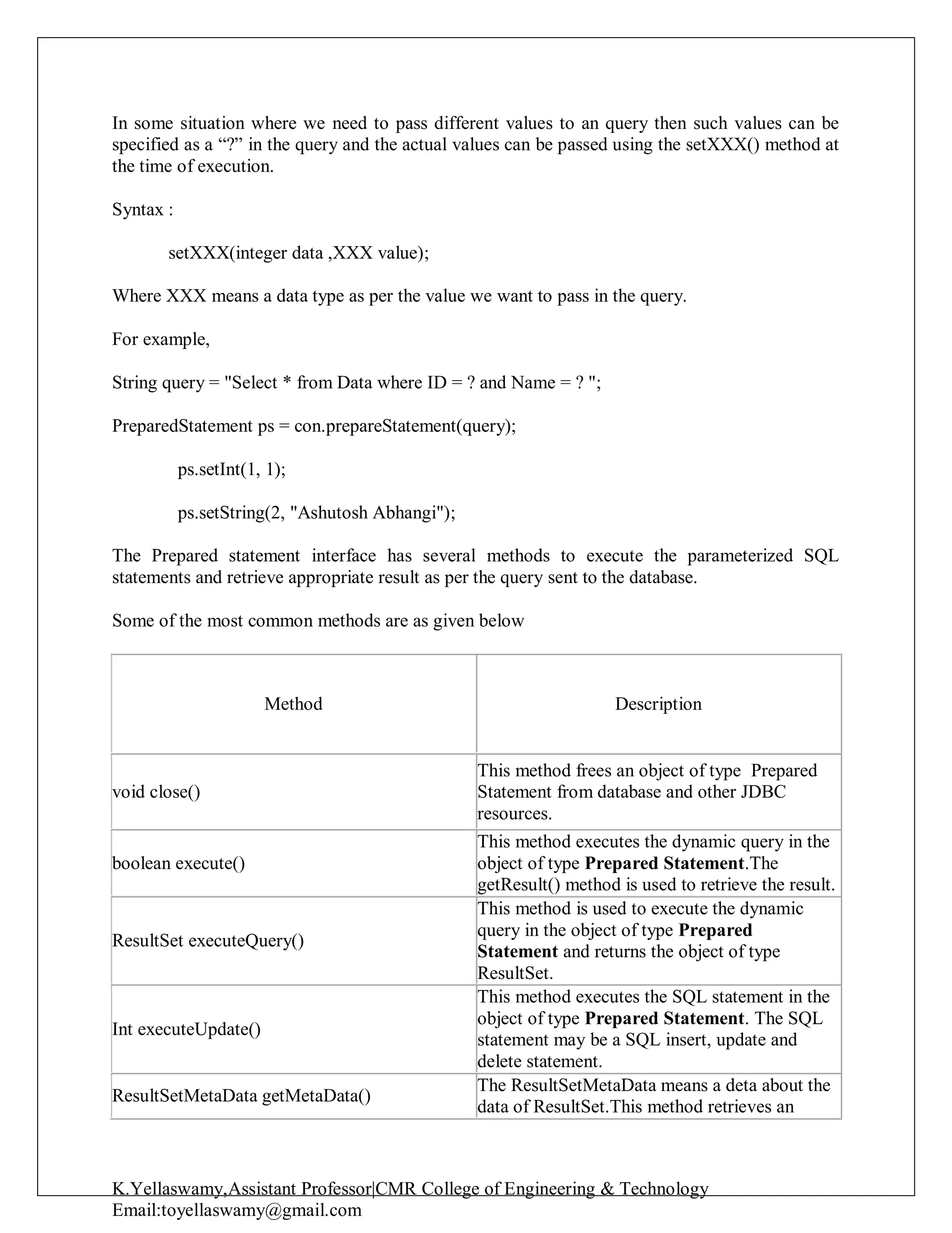 K.Yellaswamy,Assistant Professor|CMR College of Engineering & Technology
Email:toyellaswamy@gmail.com
In some situation where we need to pass different values to an query then such values can be
specified as a “?” in the query and the actual values can be passed using the setXXX() method at
the time of execution.
Syntax :
setXXX(integer data ,XXX value);
Where XXX means a data type as per the value we want to pass in the query.
For example,
String query = "Select * from Data where ID = ? and Name = ? ";
PreparedStatement ps = con.prepareStatement(query);
ps.setInt(1, 1);
ps.setString(2, "Ashutosh Abhangi");
The Prepared statement interface has several methods to execute the parameterized SQL
statements and retrieve appropriate result as per the query sent to the database.
Some of the most common methods are as given below
Method Description
void close()
This method frees an object of type Prepared
Statement from database and other JDBC
resources.
boolean execute()
This method executes the dynamic query in the
object of type Prepared Statement.The
getResult() method is used to retrieve the result.
ResultSet executeQuery()
This method is used to execute the dynamic
query in the object of type Prepared
Statement and returns the object of type
ResultSet.
Int executeUpdate()
This method executes the SQL statement in the
object of type Prepared Statement. The SQL
statement may be a SQL insert, update and
delete statement.
ResultSetMetaData getMetaData()
The ResultSetMetaData means a deta about the
data of ResultSet.This method retrieves an
 