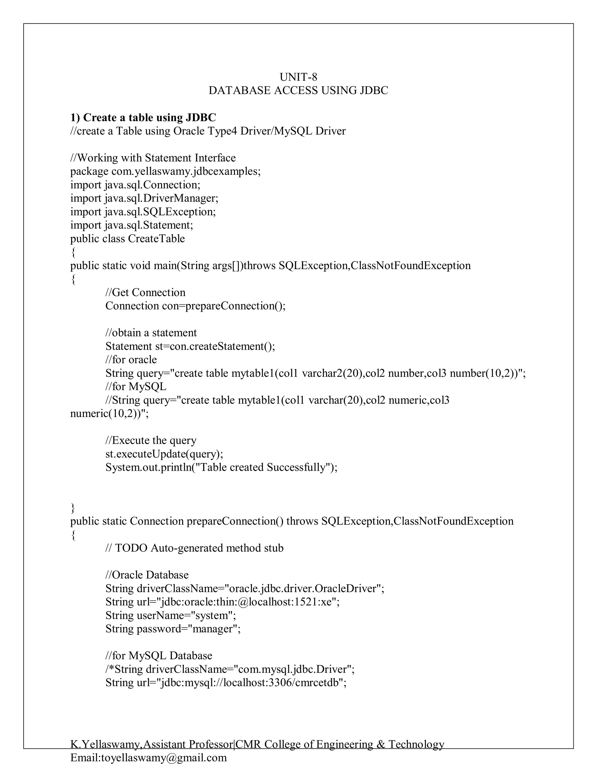 K.Yellaswamy,Assistant Professor|CMR College of Engineering & Technology
Email:toyellaswamy@gmail.com
UNIT-8
DATABASE ACCESS USING JDBC
1) Create a table using JDBC
//create a Table using Oracle Type4 Driver/MySQL Driver
//Working with Statement Interface
package com.yellaswamy.jdbcexamples;
import java.sql.Connection;
import java.sql.DriverManager;
import java.sql.SQLException;
import java.sql.Statement;
public class CreateTable
{
public static void main(String args[])throws SQLException,ClassNotFoundException
{
//Get Connection
Connection con=prepareConnection();
//obtain a statement
Statement st=con.createStatement();
//for oracle
String query="create table mytable1(col1 varchar2(20),col2 number,col3 number(10,2))";
//for MySQL
//String query="create table mytable1(col1 varchar(20),col2 numeric,col3
numeric(10,2))";
//Execute the query
st.executeUpdate(query);
System.out.println("Table created Successfully");
}
public static Connection prepareConnection() throws SQLException,ClassNotFoundException
{
// TODO Auto-generated method stub
//Oracle Database
String driverClassName="oracle.jdbc.driver.OracleDriver";
String url="jdbc:oracle:thin:@localhost:1521:xe";
String userName="system";
String password="manager";
//for MySQL Database
/*String driverClassName="com.mysql.jdbc.Driver";
String url="jdbc:mysql://localhost:3306/cmrcetdb";
 