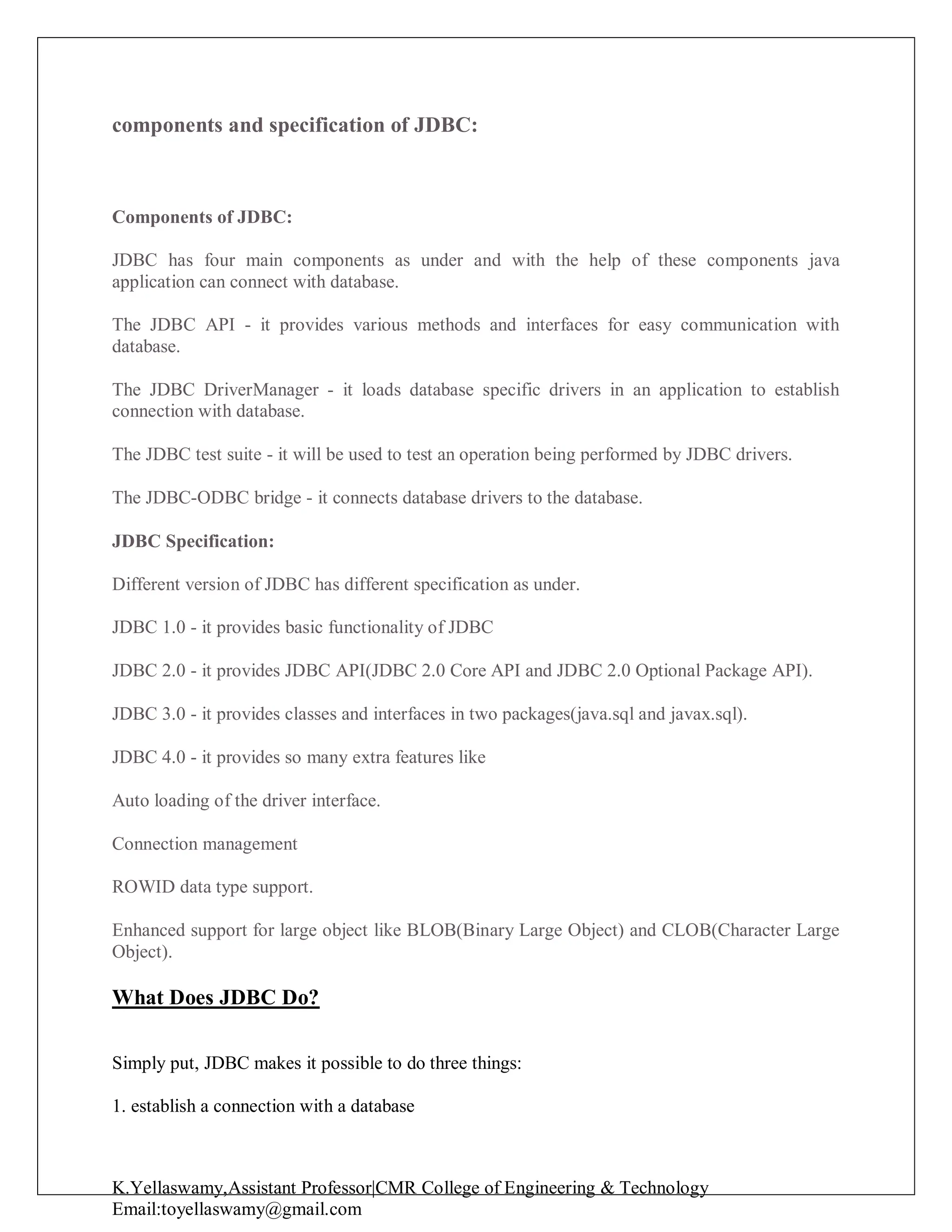 K.Yellaswamy,Assistant Professor|CMR College of Engineering & Technology
Email:toyellaswamy@gmail.com
components and specification of JDBC:
Components of JDBC:
JDBC has four main components as under and with the help of these components java
application can connect with database.
The JDBC API - it provides various methods and interfaces for easy communication with
database.
The JDBC DriverManager - it loads database specific drivers in an application to establish
connection with database.
The JDBC test suite - it will be used to test an operation being performed by JDBC drivers.
The JDBC-ODBC bridge - it connects database drivers to the database.
JDBC Specification:
Different version of JDBC has different specification as under.
JDBC 1.0 - it provides basic functionality of JDBC
JDBC 2.0 - it provides JDBC API(JDBC 2.0 Core API and JDBC 2.0 Optional Package API).
JDBC 3.0 - it provides classes and interfaces in two packages(java.sql and javax.sql).
JDBC 4.0 - it provides so many extra features like
Auto loading of the driver interface.
Connection management
ROWID data type support.
Enhanced support for large object like BLOB(Binary Large Object) and CLOB(Character Large
Object).
What Does JDBC Do?
Simply put, JDBC makes it possible to do three things:
1. establish a connection with a database
 