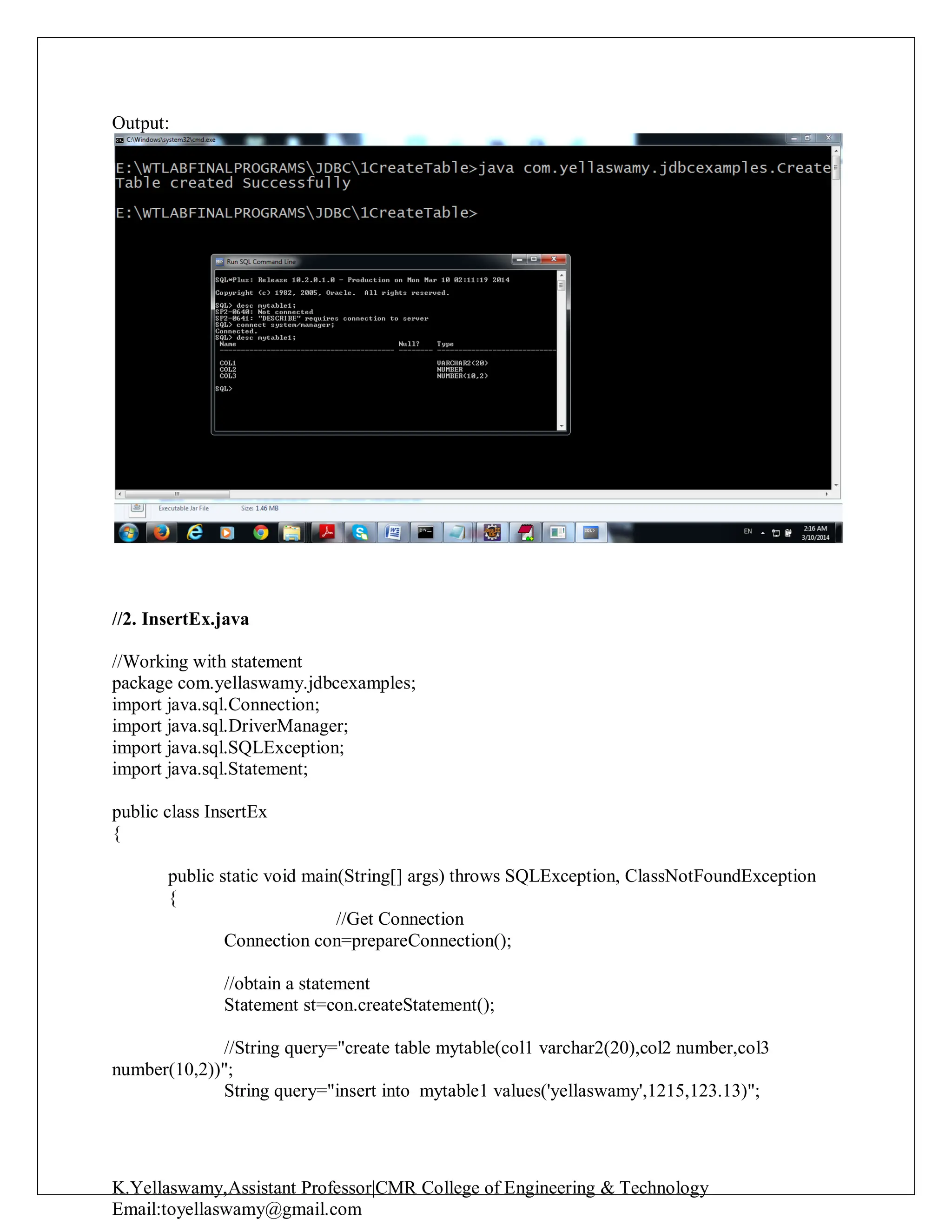 K.Yellaswamy,Assistant Professor|CMR College of Engineering & Technology
Email:toyellaswamy@gmail.com
Output:
//2. InsertEx.java
//Working with statement
package com.yellaswamy.jdbcexamples;
import java.sql.Connection;
import java.sql.DriverManager;
import java.sql.SQLException;
import java.sql.Statement;
public class InsertEx
{
public static void main(String[] args) throws SQLException, ClassNotFoundException
{
//Get Connection
Connection con=prepareConnection();
//obtain a statement
Statement st=con.createStatement();
//String query="create table mytable(col1 varchar2(20),col2 number,col3
number(10,2))";
String query="insert into mytable1 values('yellaswamy',1215,123.13)";
 