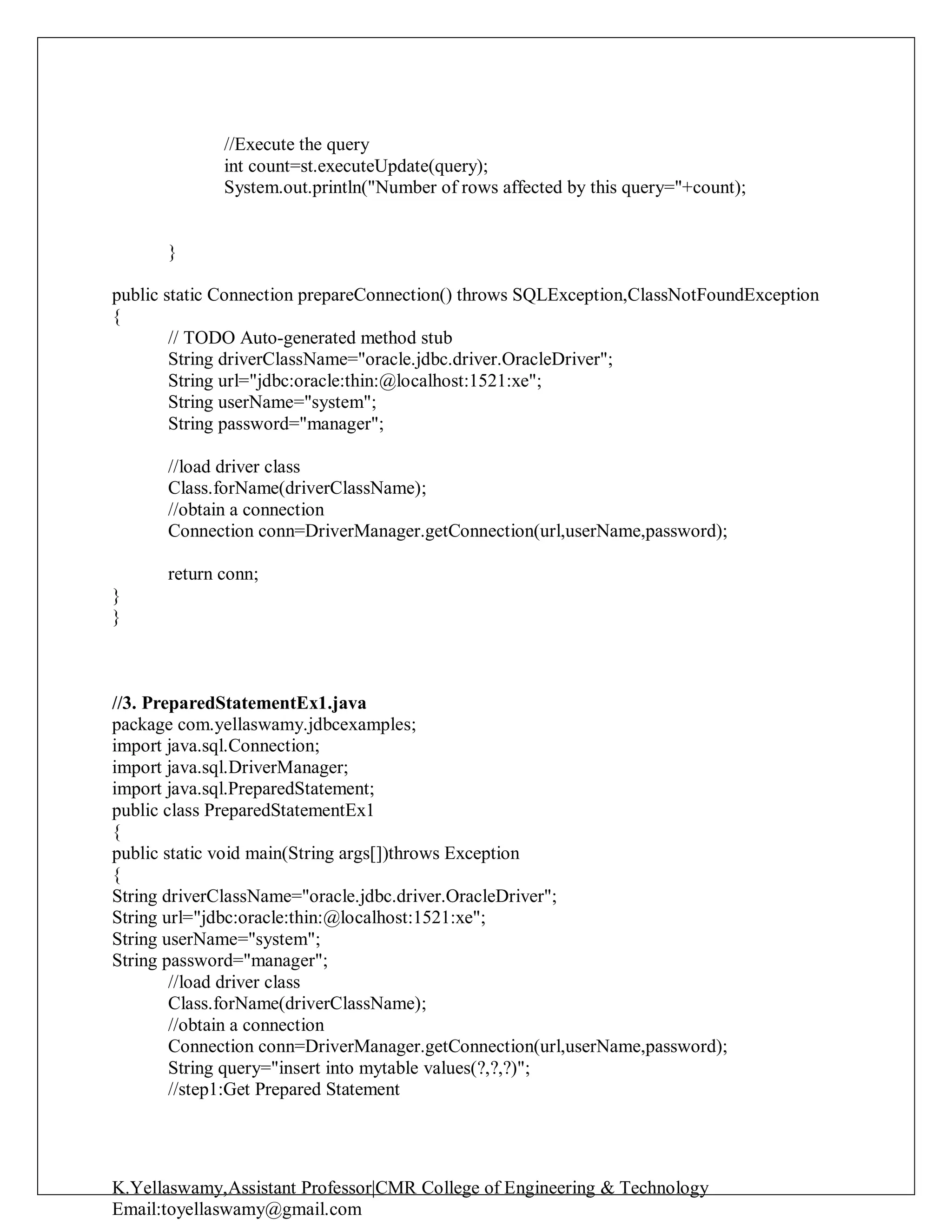 K.Yellaswamy,Assistant Professor|CMR College of Engineering & Technology
Email:toyellaswamy@gmail.com
//Execute the query
int count=st.executeUpdate(query);
System.out.println("Number of rows affected by this query="+count);
}
public static Connection prepareConnection() throws SQLException,ClassNotFoundException
{
// TODO Auto-generated method stub
String driverClassName="oracle.jdbc.driver.OracleDriver";
String url="jdbc:oracle:thin:@localhost:1521:xe";
String userName="system";
String password="manager";
//load driver class
Class.forName(driverClassName);
//obtain a connection
Connection conn=DriverManager.getConnection(url,userName,password);
return conn;
}
}
//3. PreparedStatementEx1.java
package com.yellaswamy.jdbcexamples;
import java.sql.Connection;
import java.sql.DriverManager;
import java.sql.PreparedStatement;
public class PreparedStatementEx1
{
public static void main(String args[])throws Exception
{
String driverClassName="oracle.jdbc.driver.OracleDriver";
String url="jdbc:oracle:thin:@localhost:1521:xe";
String userName="system";
String password="manager";
//load driver class
Class.forName(driverClassName);
//obtain a connection
Connection conn=DriverManager.getConnection(url,userName,password);
String query="insert into mytable values(?,?,?)";
//step1:Get Prepared Statement
 