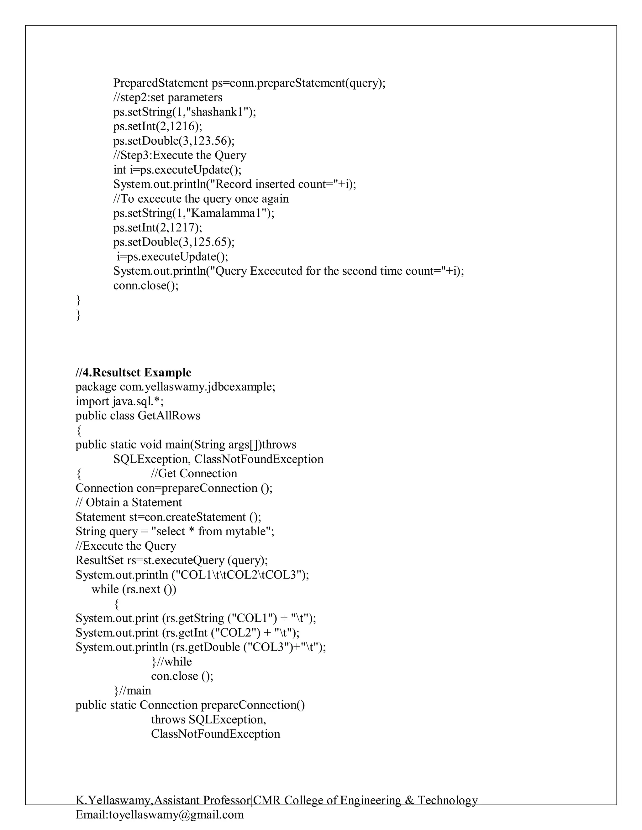 K.Yellaswamy,Assistant Professor|CMR College of Engineering & Technology
Email:toyellaswamy@gmail.com
PreparedStatement ps=conn.prepareStatement(query);
//step2:set parameters
ps.setString(1,"shashank1");
ps.setInt(2,1216);
ps.setDouble(3,123.56);
//Step3:Execute the Query
int i=ps.executeUpdate();
System.out.println("Record inserted count="+i);
//To excecute the query once again
ps.setString(1,"Kamalamma1");
ps.setInt(2,1217);
ps.setDouble(3,125.65);
i=ps.executeUpdate();
System.out.println("Query Excecuted for the second time count="+i);
conn.close();
}
}
//4.Resultset Example
package com.yellaswamy.jdbcexample;
import java.sql.*;
public class GetAllRows
{
public static void main(String args[])throws
SQLException, ClassNotFoundException
{ //Get Connection
Connection con=prepareConnection ();
// Obtain a Statement
Statement st=con.createStatement ();
String query = "select * from mytable";
//Execute the Query
ResultSet rs=st.executeQuery (query);
System.out.println ("COL1ttCOL2tCOL3");
while (rs.next ())
{
System.out.print (rs.getString ("COL1") + "t");
System.out.print (rs.getInt ("COL2") + "t");
System.out.println (rs.getDouble ("COL3")+"t");
}//while
con.close ();
}//main
public static Connection prepareConnection()
throws SQLException,
ClassNotFoundException
 