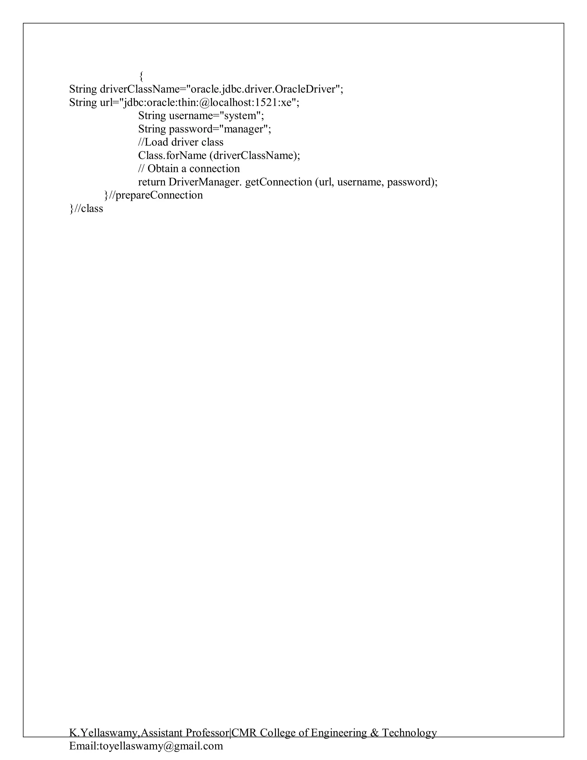K.Yellaswamy,Assistant Professor|CMR College of Engineering & Technology
Email:toyellaswamy@gmail.com
{
String driverClassName="oracle.jdbc.driver.OracleDriver";
String url="jdbc:oracle:thin:@localhost:1521:xe";
String username="system";
String password="manager";
//Load driver class
Class.forName (driverClassName);
// Obtain a connection
return DriverManager. getConnection (url, username, password);
}//prepareConnection
}//class
 