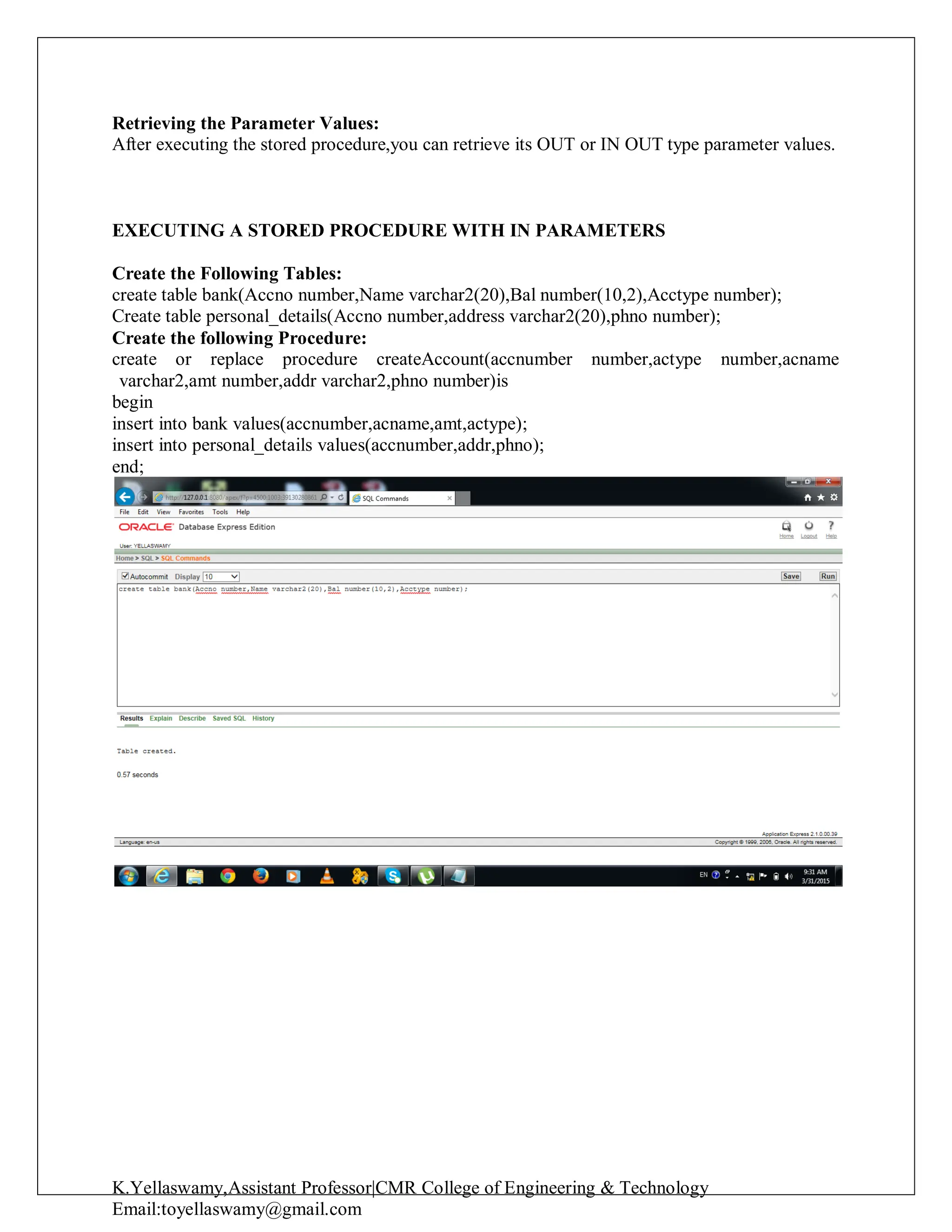 K.Yellaswamy,Assistant Professor|CMR College of Engineering & Technology
Email:toyellaswamy@gmail.com
Retrieving the Parameter Values:
After executing the stored procedure,you can retrieve its OUT or IN OUT type parameter values.
EXECUTING A STORED PROCEDURE WITH IN PARAMETERS
Create the Following Tables:
create table bank(Accno number,Name varchar2(20),Bal number(10,2),Acctype number);
Create table personal_details(Accno number,address varchar2(20),phno number);
Create the following Procedure:
create or replace procedure createAccount(accnumber number,actype number,acname
varchar2,amt number,addr varchar2,phno number)is
begin
insert into bank values(accnumber,acname,amt,actype);
insert into personal_details values(accnumber,addr,phno);
end;
 