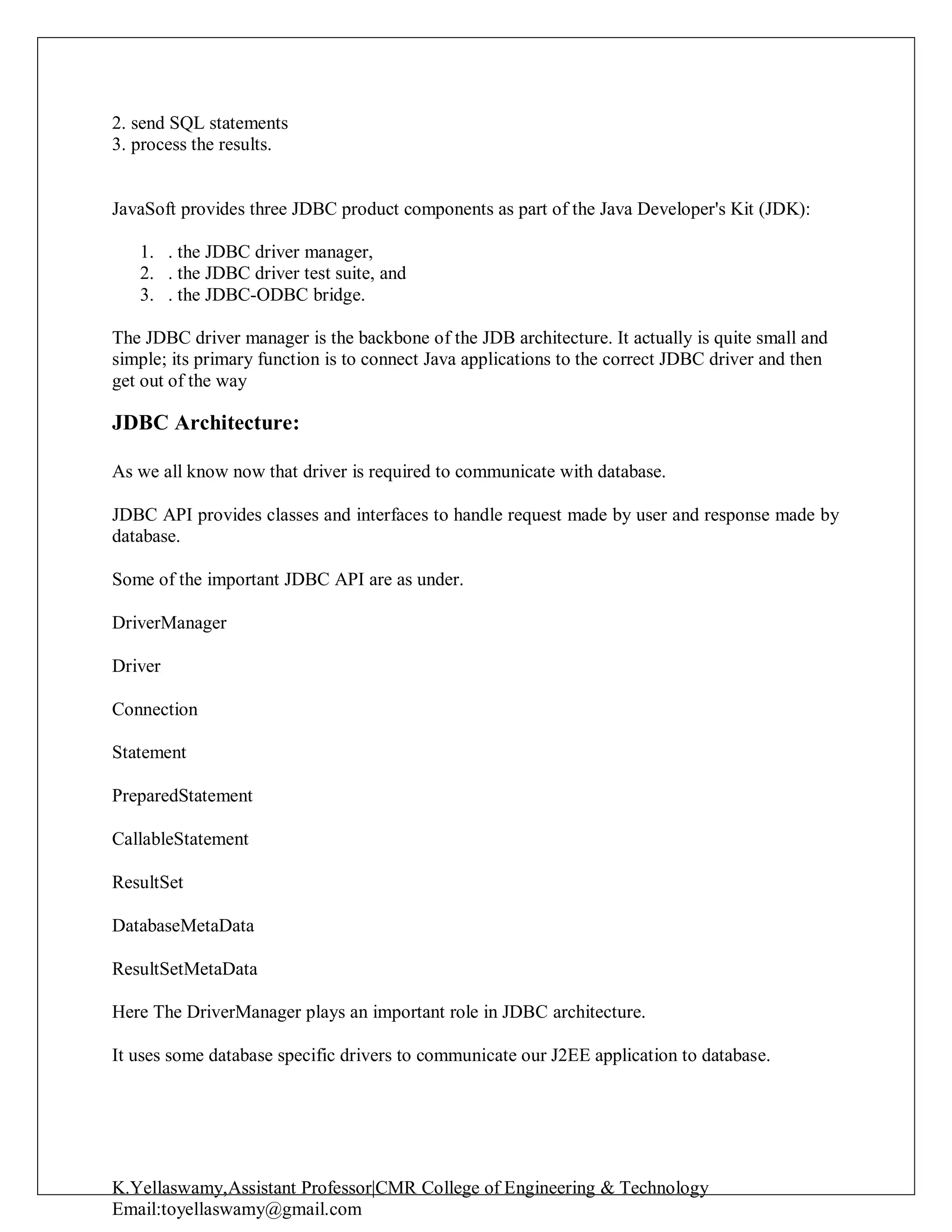 K.Yellaswamy,Assistant Professor|CMR College of Engineering & Technology
Email:toyellaswamy@gmail.com
2. send SQL statements
3. process the results.
JavaSoft provides three JDBC product components as part of the Java Developer's Kit (JDK):
1. . the JDBC driver manager,
2. . the JDBC driver test suite, and
3. . the JDBC-ODBC bridge.
The JDBC driver manager is the backbone of the JDB architecture. It actually is quite small and
simple; its primary function is to connect Java applications to the correct JDBC driver and then
get out of the way
JDBC Architecture:
As we all know now that driver is required to communicate with database.
JDBC API provides classes and interfaces to handle request made by user and response made by
database.
Some of the important JDBC API are as under.
DriverManager
Driver
Connection
Statement
PreparedStatement
CallableStatement
ResultSet
DatabaseMetaData
ResultSetMetaData
Here The DriverManager plays an important role in JDBC architecture.
It uses some database specific drivers to communicate our J2EE application to database.
 