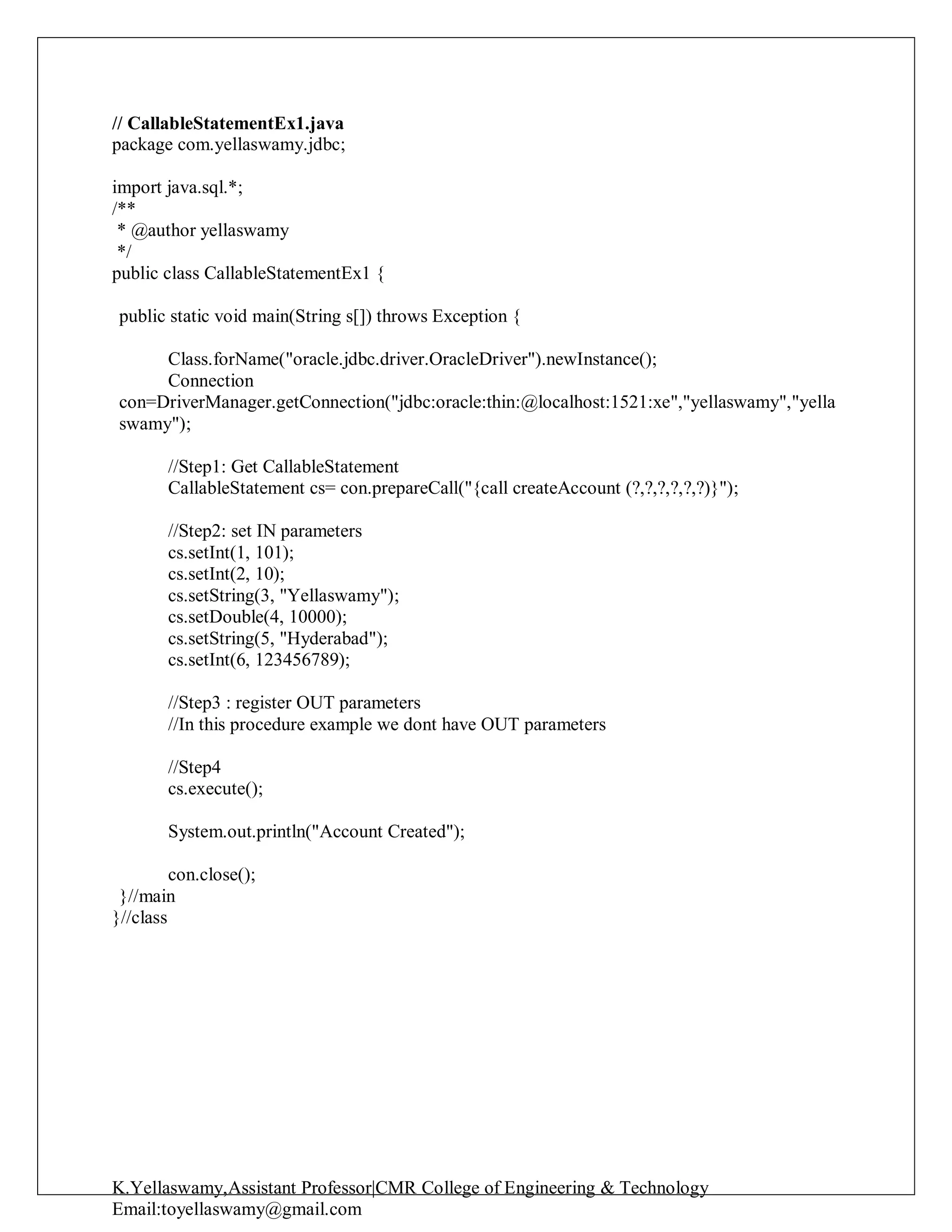 K.Yellaswamy,Assistant Professor|CMR College of Engineering & Technology
Email:toyellaswamy@gmail.com
// CallableStatementEx1.java
package com.yellaswamy.jdbc;
import java.sql.*;
/**
* @author yellaswamy
*/
public class CallableStatementEx1 {
public static void main(String s[]) throws Exception {
Class.forName("oracle.jdbc.driver.OracleDriver").newInstance();
Connection
con=DriverManager.getConnection("jdbc:oracle:thin:@localhost:1521:xe","yellaswamy","yella
swamy");
//Step1: Get CallableStatement
CallableStatement cs= con.prepareCall("{call createAccount (?,?,?,?,?,?)}");
//Step2: set IN parameters
cs.setInt(1, 101);
cs.setInt(2, 10);
cs.setString(3, "Yellaswamy");
cs.setDouble(4, 10000);
cs.setString(5, "Hyderabad");
cs.setInt(6, 123456789);
//Step3 : register OUT parameters
//In this procedure example we dont have OUT parameters
//Step4
cs.execute();
System.out.println("Account Created");
con.close();
}//main
}//class
 