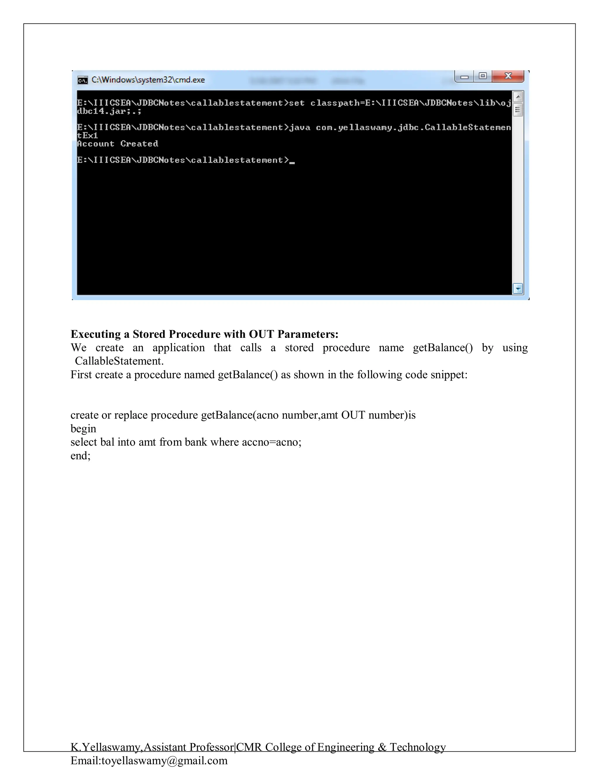 K.Yellaswamy,Assistant Professor|CMR College of Engineering & Technology
Email:toyellaswamy@gmail.com
Executing a Stored Procedure with OUT Parameters:
We create an application that calls a stored procedure name getBalance() by using
CallableStatement.
First create a procedure named getBalance() as shown in the following code snippet:
create or replace procedure getBalance(acno number,amt OUT number)is
begin
select bal into amt from bank where accno=acno;
end;
 