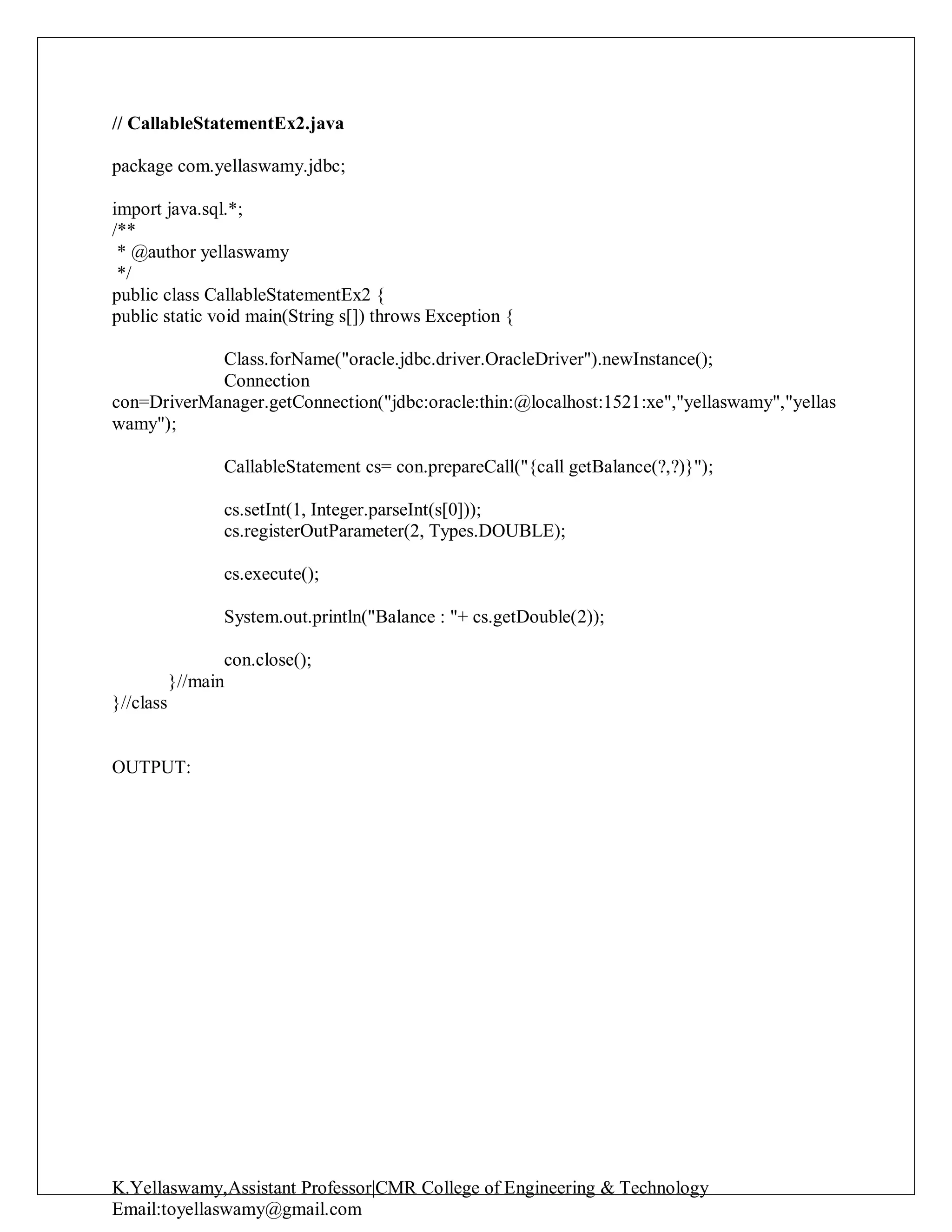 K.Yellaswamy,Assistant Professor|CMR College of Engineering & Technology
Email:toyellaswamy@gmail.com
// CallableStatementEx2.java
package com.yellaswamy.jdbc;
import java.sql.*;
/**
* @author yellaswamy
*/
public class CallableStatementEx2 {
public static void main(String s[]) throws Exception {
Class.forName("oracle.jdbc.driver.OracleDriver").newInstance();
Connection
con=DriverManager.getConnection("jdbc:oracle:thin:@localhost:1521:xe","yellaswamy","yellas
wamy");
CallableStatement cs= con.prepareCall("{call getBalance(?,?)}");
cs.setInt(1, Integer.parseInt(s[0]));
cs.registerOutParameter(2, Types.DOUBLE);
cs.execute();
System.out.println("Balance : "+ cs.getDouble(2));
con.close();
}//main
}//class
OUTPUT:
 