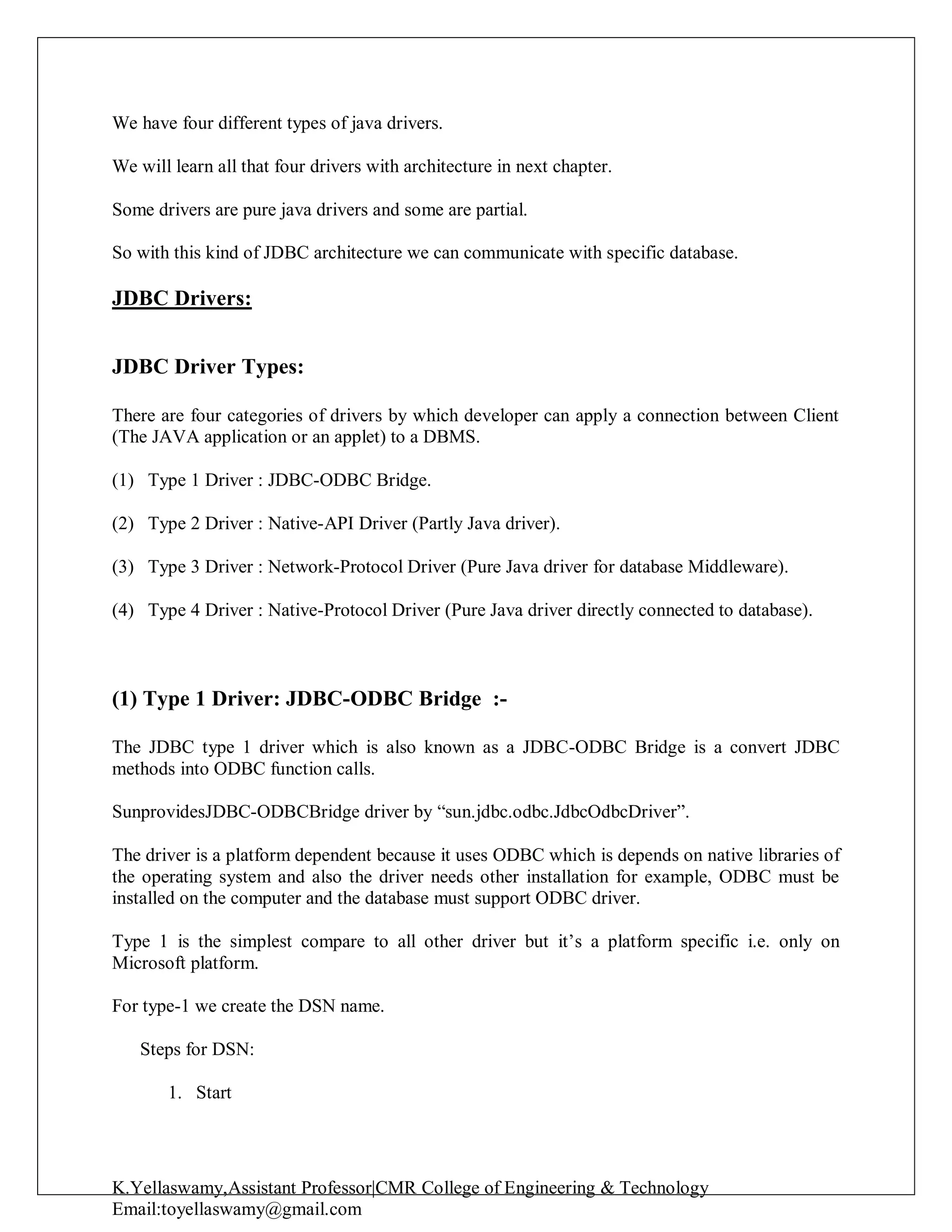 K.Yellaswamy,Assistant Professor|CMR College of Engineering & Technology
Email:toyellaswamy@gmail.com
We have four different types of java drivers.
We will learn all that four drivers with architecture in next chapter.
Some drivers are pure java drivers and some are partial.
So with this kind of JDBC architecture we can communicate with specific database.
JDBC Drivers:
JDBC Driver Types:
There are four categories of drivers by which developer can apply a connection between Client
(The JAVA application or an applet) to a DBMS.
(1) Type 1 Driver : JDBC-ODBC Bridge.
(2) Type 2 Driver : Native-API Driver (Partly Java driver).
(3) Type 3 Driver : Network-Protocol Driver (Pure Java driver for database Middleware).
(4) Type 4 Driver : Native-Protocol Driver (Pure Java driver directly connected to database).
(1) Type 1 Driver: JDBC-ODBC Bridge :-
The JDBC type 1 driver which is also known as a JDBC-ODBC Bridge is a convert JDBC
methods into ODBC function calls.
SunprovidesJDBC-ODBCBridge driver by “sun.jdbc.odbc.JdbcOdbcDriver”.
The driver is a platform dependent because it uses ODBC which is depends on native libraries of
the operating system and also the driver needs other installation for example, ODBC must be
installed on the computer and the database must support ODBC driver.
Type 1 is the simplest compare to all other driver but it’s a platform specific i.e. only on
Microsoft platform.
For type-1 we create the DSN name.
Steps for DSN:
1. Start
 