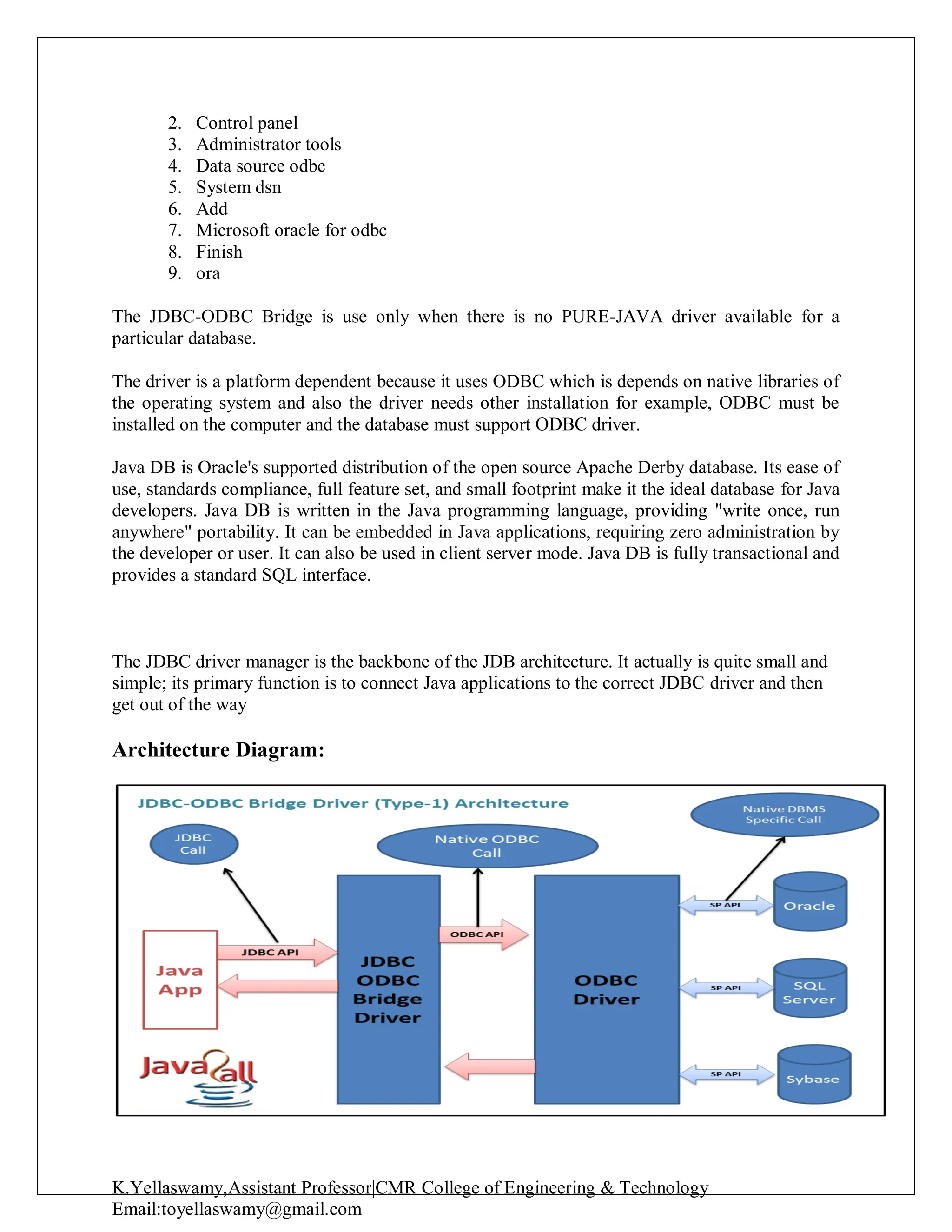 K.Yellaswamy,Assistant Professor|CMR College of Engineering & Technology
Email:toyellaswamy@gmail.com
2. Control panel
3. Administrator tools
4. Data source odbc
5. System dsn
6. Add
7. Microsoft oracle for odbc
8. Finish
9. ora
The JDBC-ODBC Bridge is use only when there is no PURE-JAVA driver available for a
particular database.
The driver is a platform dependent because it uses ODBC which is depends on native libraries of
the operating system and also the driver needs other installation for example, ODBC must be
installed on the computer and the database must support ODBC driver.
Java DB is Oracle's supported distribution of the open source Apache Derby database. Its ease of
use, standards compliance, full feature set, and small footprint make it the ideal database for Java
developers. Java DB is written in the Java programming language, providing "write once, run
anywhere" portability. It can be embedded in Java applications, requiring zero administration by
the developer or user. It can also be used in client server mode. Java DB is fully transactional and
provides a standard SQL interface.
The JDBC driver manager is the backbone of the JDB architecture. It actually is quite small and
simple; its primary function is to connect Java applications to the correct JDBC driver and then
get out of the way
Architecture Diagram:
 