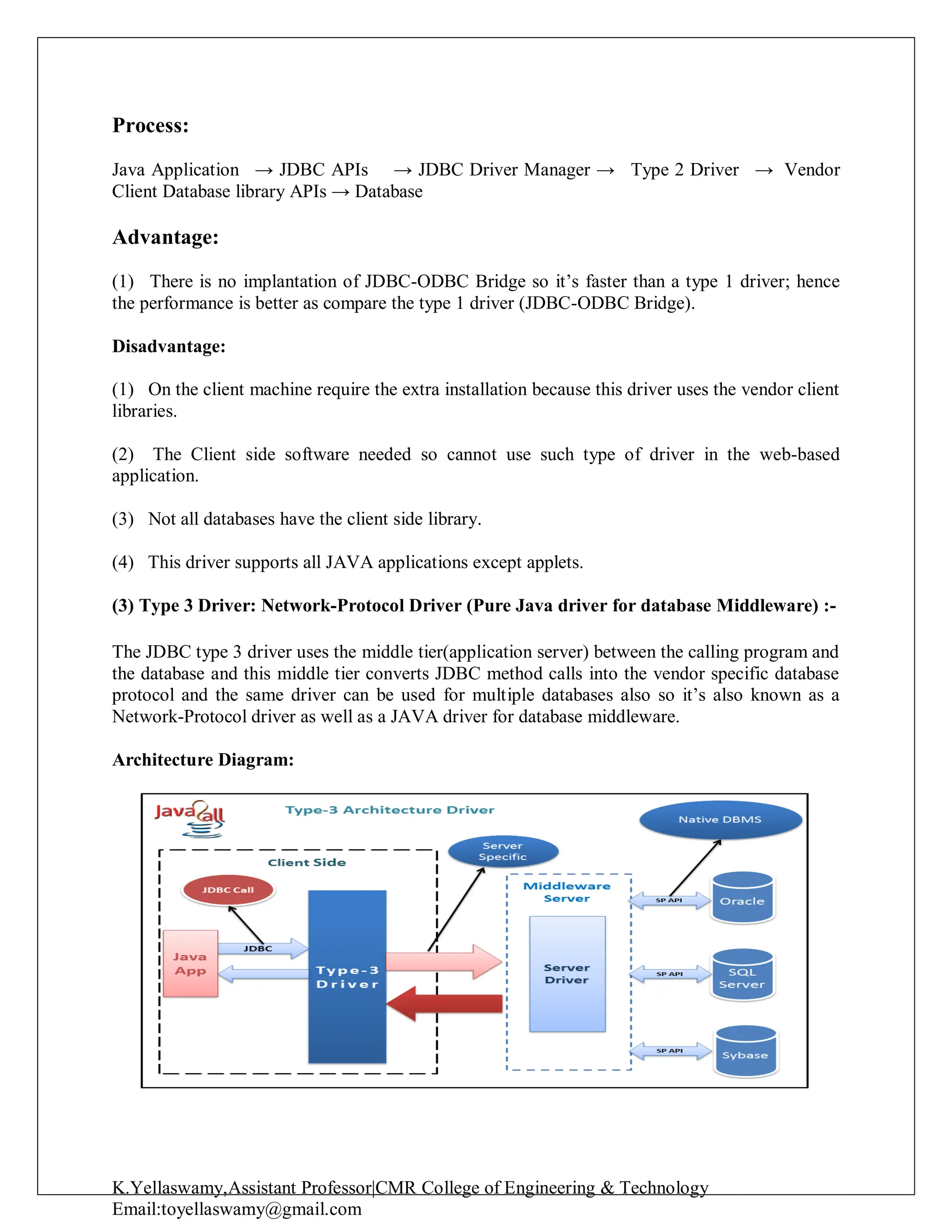 K.Yellaswamy,Assistant Professor|CMR College of Engineering & Technology
Email:toyellaswamy@gmail.com
Process:
Java Application → JDBC APIs → JDBC Driver Manager → Type 2 Driver → Vendor
Client Database library APIs → Database
Advantage:
(1) There is no implantation of JDBC-ODBC Bridge so it’s faster than a type 1 driver; hence
the performance is better as compare the type 1 driver (JDBC-ODBC Bridge).
Disadvantage:
(1) On the client machine require the extra installation because this driver uses the vendor client
libraries.
(2) The Client side software needed so cannot use such type of driver in the web-based
application.
(3) Not all databases have the client side library.
(4) This driver supports all JAVA applications except applets.
(3) Type 3 Driver: Network-Protocol Driver (Pure Java driver for database Middleware) :-
The JDBC type 3 driver uses the middle tier(application server) between the calling program and
the database and this middle tier converts JDBC method calls into the vendor specific database
protocol and the same driver can be used for multiple databases also so it’s also known as a
Network-Protocol driver as well as a JAVA driver for database middleware.
Architecture Diagram:
 