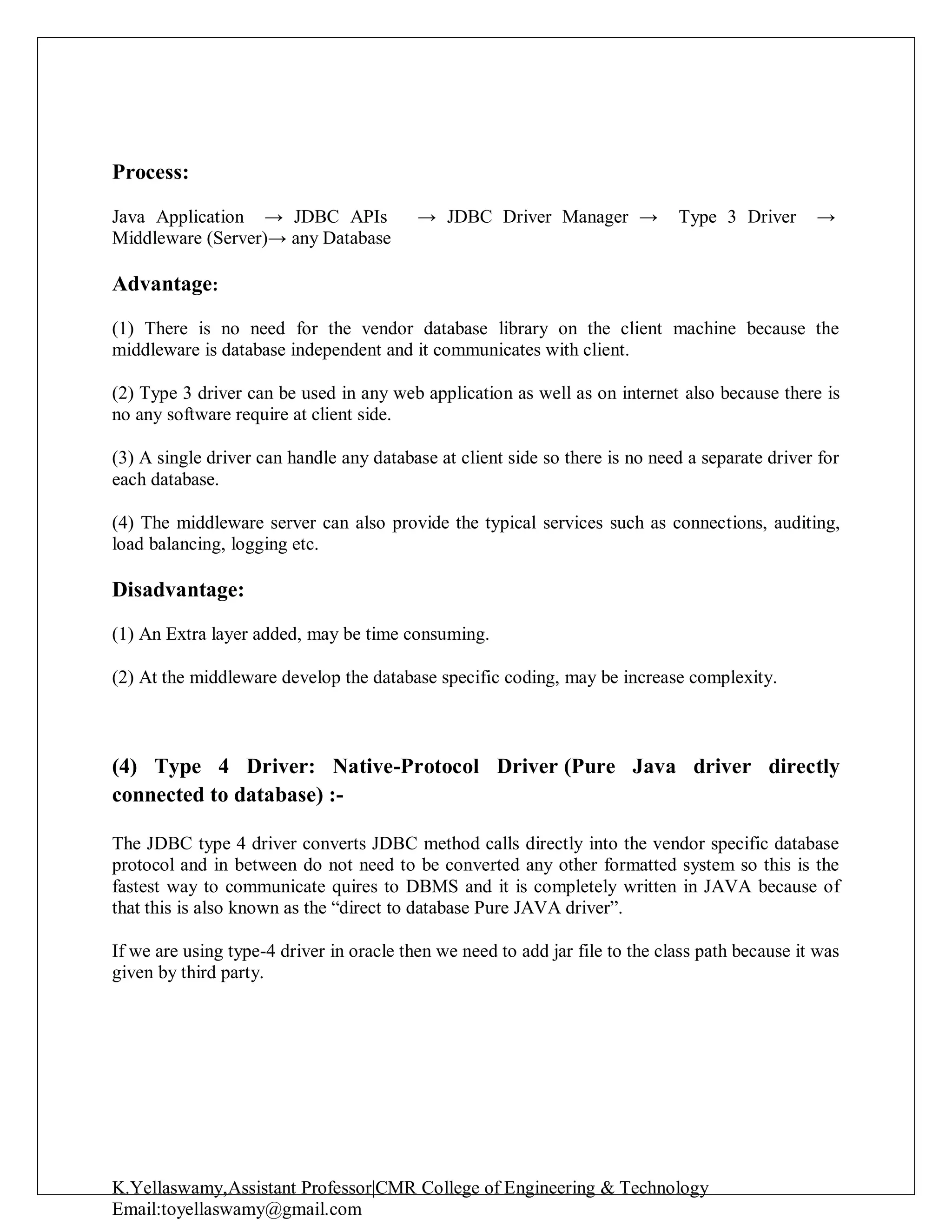 K.Yellaswamy,Assistant Professor|CMR College of Engineering & Technology
Email:toyellaswamy@gmail.com
Process:
Java Application → JDBC APIs → JDBC Driver Manager → Type 3 Driver →
Middleware (Server)→ any Database
Advantage:
(1) There is no need for the vendor database library on the client machine because the
middleware is database independent and it communicates with client.
(2) Type 3 driver can be used in any web application as well as on internet also because there is
no any software require at client side.
(3) A single driver can handle any database at client side so there is no need a separate driver for
each database.
(4) The middleware server can also provide the typical services such as connections, auditing,
load balancing, logging etc.
Disadvantage:
(1) An Extra layer added, may be time consuming.
(2) At the middleware develop the database specific coding, may be increase complexity.
(4) Type 4 Driver: Native-Protocol Driver (Pure Java driver directly
connected to database) :-
The JDBC type 4 driver converts JDBC method calls directly into the vendor specific database
protocol and in between do not need to be converted any other formatted system so this is the
fastest way to communicate quires to DBMS and it is completely written in JAVA because of
that this is also known as the “direct to database Pure JAVA driver”.
If we are using type-4 driver in oracle then we need to add jar file to the class path because it was
given by third party.
 