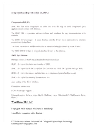 K.Yellaswamy,Assistant Professor|CMR College of Engineering & Technology
Email:toyellaswamy@gmail.com
components and specification of JDBC:
Components of JDBC:
JDBC has four main components as under and with the help of these components java
application can connect with database.
The JDBC API - it provides various methods and interfaces for easy communication with
database.
The JDBC DriverManager - it loads database specific drivers in an application to establish
connection with database.
The JDBC test suite - it will be used to test an operation being performed by JDBC drivers.
The JDBC-ODBC bridge - it connects database drivers to the database.
JDBC Specification:
Different version of JDBC has different specification as under.
JDBC 1.0 - it provides basic functionality of JDBC
JDBC 2.0 - it provides JDBC API(JDBC 2.0 Core API and JDBC 2.0 Optional Package API).
JDBC 3.0 - it provides classes and interfaces in two packages(java.sql and javax.sql).
JDBC 4.0 - it provides so many extra features like
Auto loading of the driver interface.
Connection management
ROWID data type support.
Enhanced support for large object like BLOB(Binary Large Object) and CLOB(Character Large
Object).
What Does JDBC Do?
Simply put, JDBC makes it possible to do three things:
1. establish a connection with a database
 