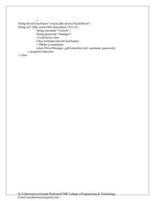 K.Yellaswamy,Assistant Professor|CMR College of Engineering & Technology
Email:toyellaswamy@gmail.com
{
String driverClassName="oracle.jdbc.driver.OracleDriver";
String url="jdbc:oracle:thin:@localhost:1521:xe";
String username="system";
String password="manager";
//Load driver class
Class.forName (driverClassName);
// Obtain a connection
return DriverManager. getConnection (url, username, password);
}//prepareConnection
}//class
 