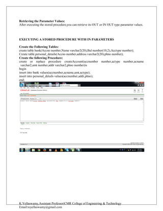 K.Yellaswamy,Assistant Professor|CMR College of Engineering & Technology
Email:toyellaswamy@gmail.com
Retrieving the Parameter Values:
After executing the stored procedure,you can retrieve its OUT or IN OUT type parameter values.
EXECUTING A STORED PROCEDURE WITH IN PARAMETERS
Create the Following Tables:
create table bank(Accno number,Name varchar2(20),Bal number(10,2),Acctype number);
Create table personal_details(Accno number,address varchar2(20),phno number);
Create the following Procedure:
create or replace procedure createAccount(accnumber number,actype number,acname
varchar2,amt number,addr varchar2,phno number)is
begin
insert into bank values(accnumber,acname,amt,actype);
insert into personal_details values(accnumber,addr,phno);
end;
 