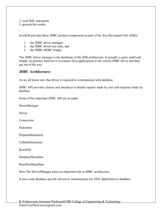 K.Yellaswamy,Assistant Professor|CMR College of Engineering & Technology
Email:toyellaswamy@gmail.com
2. send SQL statements
3. process the results.
JavaSoft provides three JDBC product components as part of the Java Developer's Kit (JDK):
1. . the JDBC driver manager,
2. . the JDBC driver test suite, and
3. . the JDBC-ODBC bridge.
The JDBC driver manager is the backbone of the JDB architecture. It actually is quite small and
simple; its primary function is to connect Java applications to the correct JDBC driver and then
get out of the way
JDBC Architecture:
As we all know now that driver is required to communicate with database.
JDBC API provides classes and interfaces to handle request made by user and response made by
database.
Some of the important JDBC API are as under.
DriverManager
Driver
Connection
Statement
PreparedStatement
CallableStatement
ResultSet
DatabaseMetaData
ResultSetMetaData
Here The DriverManager plays an important role in JDBC architecture.
It uses some database specific drivers to communicate our J2EE application to database.
 