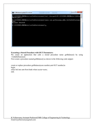 K.Yellaswamy,Assistant Professor|CMR College of Engineering & Technology
Email:toyellaswamy@gmail.com
Executing a Stored Procedure with OUT Parameters:
We create an application that calls a stored procedure name getBalance() by using
CallableStatement.
First create a procedure named getBalance() as shown in the following code snippet:
create or replace procedure getBalance(acno number,amt OUT number)is
begin
select bal into amt from bank where accno=acno;
end;
 