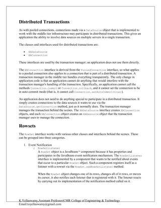 K.Yellaswamy,Assistant Professor|CMR College of Engineering & Technology
Email:toyellaswamy@gmail.com
Distributed Transactions
As with pooled connections, connections made via a DataSource object that is implemented to
work with the middle tier infrastructure may participate in distributed transactions. This gives an
application the ability to involve data sources on multiple servers in a single transaction.
The classes and interfaces used for distributed transactions are:
 XADataSource
 XAConnection
These interfaces are used by the transaction manager; an application does not use them directly.
The XAConnection interface is derived from the PooledConnection interface, so what applies
to a pooled connection also applies to a connection that is part of a distributed transaction. A
transaction manager in the middle tier handles everything transparently. The only change in
application code is that an application cannot do anything that would interfere with the
transaction manager's handling of the transaction. Specifically, an application cannot call the
methods Connection.commit or Connection.rollback, and it cannot set the connection to be
in auto-commit mode (that is, it cannot call Connection.setAutoCommit(true)).
An application does not need to do anything special to participate in a distributed transaction. It
simply creates connections to the data sources it wants to use via the
DataSource.getConnection method, just as it normally does. The transaction manager
manages the transaction behind the scenes. The XADataSource interface creates XAConnection
objects, and each XAConnection object creates an XAResource object that the transaction
manager uses to manage the connection.
Rowsets
The RowSet interface works with various other classes and interfaces behind the scenes. These
can be grouped into three categories.
1. Event Notification
o RowSetListener
A RowSet object is a JavaBeansTM
component because it has properties and
participates in the JavaBeans event notification mechanism. The RowSetListener
interface is implemented by a component that wants to be notified about events
that occur to a particular RowSet object. Such a component registers itself as a
listener with a rowset via the RowSet.addRowSetListener method.
When the RowSet object changes one of its rows, changes all of it rows, or moves
its cursor, it also notifies each listener that is registered with it. The listener reacts
by carrying out its implementation of the notification method called on it.
 