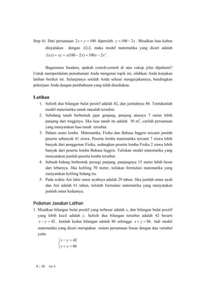 Step 4) Dari persamaan 2 x + y = 100 diperoleh y = 100 − 2 x . Misalkan luas kebun
          dinyatakan     dengan L( x ) , maka model matematika yang dicari adalah
          L( x) = xy = x(100 − 2 x) = 100 x − 2 x 2 .


        Bagaimana Saudara, apakah contoh-contoh di atas cukup jelas dipahami?
Untuk memperdalam pemahaman Anda mengenai topik ini, silahkan Anda kerjakan
latihan berikut ini. Selanjutnya setelah Anda selesai mengerjakannya, bandingkan
pekerjaan Anda dengan pembahasan yang telah disediakan.


Latihan
   1. Selisih dua bilangan bulat positif adalah 42, dan jumlahnya 86. Tentukanlah
      model matematika untuk masalah tersebut.
   2. Sebidang tanah berbentuk jajar genjang, panjang alasnya 7 meter lebih
      panjang dari tingginya. Jika luas tanah itu adalah 30 m2, carilah persamaan
      yang menyatakan luas tanah tersebut.
   3. Dalam suatu lomba Matematika, Fisika dan Bahasa Inggris tercatat jumlah
      peserta sebanyak 41 siswa. Peserta lomba matematika tercatat 7 siswa lebih
      banyak dari penggemar Fisika, sedangkan peserta lomba Fisika 2 siswa lebih
      banyak dari peserta lomba Bahasa Inggris. Tuliskan model matematika yang
      menyatakan jumlah peserta lomba tersebut.
   4. Sebuah bidang berbentuk persegi panjang, panjangnya 15 meter lebih besar
      dari lebarnya. Jika keliling 70 meter, tuliskan formulasi matematika yang
      menyatakan keliling bidang itu.
   5. Pada waktu Ani lahir umur ayahnya adalah 29 tahun. Jika jumlah umur ayah
      dan Ani adalah 61 tahun, tulislah formulasi matematika yang menyatakan
      jumlah umur keduanya.


Pedoman Jawaban Latihan
1. Misalkan bilangan bulat positif yang terbesar adalah x, dan bilangan bulat positif
   yang lebih kecil adalah y. Selisih dua bilangan tersebut adalah 42 berarti
   x − y = 42 . Jumlah kedua bilangan adalah 86 sehingga x + y = 86 . Jadi model
  matematika yang dicari merupakan sistem persamaan linear dengan dua variabel
  yaitu
                   ⎧ x − y = 42
                   ⎨
                   ⎩ x + y = 86



 8 - 10    Uni 8
 