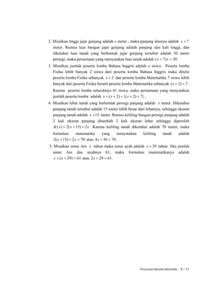 2. Misalkan tinggi jajar genjang adalah x meter , maka panjang alasnya adalah x + 7
   meter. Rumus luas bangun jajar genjang adalah panjang alas kali tinggi, dan
   diketahui luas tanah yang berbentuk jajar genjang tersebut adalah 30 meter
   persegi, maka persamaan yang menyatakan luas tanah adalah ( x + 7) x = 30 .
3. Misalkan jumlah peserta lomba Bahasa Inggris adalah x siswa. Peserta lomba
   Fisika lebih banyak 2 siswa dari peserta lomba Bahasa Inggris maka ditulis
   peserta lomba Fisika sebanyak x + 2 dan peserta lomba Matematika 7 siswa lebih
   banyak dari peserta Fisika berarti peserta lomba Matematika sebanyak ( x + 2) + 7 .
  Karena peserta lomba seluruhnya 41 siswa, maka persamaan yang menyatakan
  jumlah peserta lomba adalah x + ( x + 2) + {( x + 2) + 7} .
4. Misalkan lebar tanah yang berbentuk persegi panjang adalah x meter. Diketahui
   panjang tanah tersebut adalah 15 meter lebih besar dari lebarnya, sehingga ukuran
   panjang tanah adalah x + 15 meter. Rumus keliling bangun persegi panjang adalah
   2 kali ukuran panjang ditambah 2 kali ukuran lebar sehingga diperoleh
   K ( x) = 2( x + 15) + 2 x . Karena keliling tanah diketahui adalah 70 meter, maka
  formulasi       matematika      yang     menyatakan     keliling       tanah         adalah
  2( x + 15) + 2 x = 70 atau 4 x + 30 = 70 .
5. Misalkan umur Ani x tahun maka umur ayah adalah x + 29 tahun. Jika jumlah
  umur Ani dan ayahnya 61, maka formulasi matematikanya adalah
   x + ( x + 29) = 61 atau 2 x + 29 = 61 .




                                                        Pemecahan Masalah Matematika    8 - 11
 