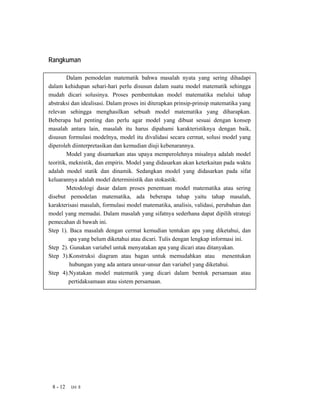 Rangkuman

        Dalam pemodelan matematik bahwa masalah nyata yang sering dihadapi
dalam kehidupan sehari-hari perlu disusun dalam suatu model matematik sehingga
mudah dicari solusinya. Proses pembentukan model matematika melalui tahap
abstraksi dan idealisasi. Dalam proses ini diterapkan prinsip-prinsip matematika yang
relevan sehingga menghasilkan sebuah model matematika yang diharapkan.
Beberapa hal penting dan perlu agar model yang dibuat sesuai dengan konsep
masalah antara lain, masalah itu harus dipahami karakteristiknya dengan baik,
disusun formulasi modelnya, model itu divalidasi secara cermat, solusi model yang
diperoleh diinterpretasikan dan kemudian diuji kebenarannya.
        Model yang disamarkan atas upaya memperolehnya misalnya adalah model
teoritik, meknistik, dan empiris. Model yang didasarkan akan keterkaitan pada waktu
adalah model statik dan dinamik. Sedangkan model yang didasarkan pada sifat
keluarannya adalah model deterministik dan stokastik.
        Metodologi dasar dalam proses penentuan model matematika atau sering
disebut pemodelan matematika, ada beberapa tahap yaitu tahap masalah,
karakterisasi masalah, formulasi model matematika, analisis, validasi, perubahan dan
model yang memadai. Dalam masalah yang sifatnya sederhana dapat dipilih strategi
pemecahan di bawah ini.
Step 1). Baca masalah dengan cermat kemudian tentukan apa yang diketahui, dan
          apa yang belum diketahui atau dicari. Tulis dengan lengkap informasi ini.
Step 2). Gunakan variabel untuk menyatakan apa yang dicari atau ditanyakan.
Step 3).Konstruksi diagram atau bagan untuk memudahkan atau menentukan
          hubungan yang ada antara unsur-unsur dan variabel yang diketahui.
Step 4).Nyatakan model matematik yang dicari dalam bentuk persamaan atau
          pertidaksamaan atau sistem persamaan.




 8 - 12   Uni 8
 