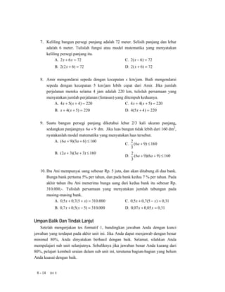 7. Keliling bangun persegi panjang adalah 72 meter. Selisih panjang dan lebar
      adalah 6 meter. Tulislah fungsi atau model matematika yang menyatakan
      keliling persegi panjang itu.
            A. 2 x + 6 x = 72                    C. 2( x − 6) = 72
             B. 2(2 x + 6) = 72                     D. 2( x + 6) = 72


   8. Amir mengendarai sepeda dengan kecepatan x km/jam. Budi mengendarai
      sepeda dengan kecepatan 5 km/jam lebih cepat dari Amir. Jika jumlah
      perjalanan mereka selama 4 jam adalah 220 km, tulislah persamaan yang
      menyatakan jumlah perjalanan (lintasan) yang ditempuh keduanya.
           A. 4 x + 5( x + 4) = 220                C. 4 x + 4( x + 5) = 220
             B. x + 4( x + 5) = 220                 D. 4(5 x + 4) = 220


   9. Suatu bangun persegi panjang diketahui lebar 2/3 kali ukuran panjang,
      sedangkan panjangnya 6a + 9 dm. Jika luas bangun tidak lebih dari 160 dm2,
      nyatakanlah model matematika yang menyatakan luas tersebut.
           A. (6a + 9)(3a + 6) ≤ 160                 2
                                                  C. (6a + 9) ≤ 160
                                                     3
           B. (2a + 3)(3a + 3) ≤ 160                 2
                                                  D. (6a + 9)(6a + 9) ≤ 160
                                                     3

   10. Ibu Ani mempunyai uang sebesar Rp. 5 juta, dan akan ditabung di dua bank.
       Bunga bank pertama 5% per tahun, dan pada bank kedua 7 % per tahun. Pada
       akhir tahun ibu Ani menerima bunga uang dari kedua bank itu sebesar Rp.
       310.000,-. Tulislah persamaan yang menyatakan jumlah tabungan pada
       masing-masing bank.
            A. 0,5 x + 0,7(5 + x) = 310.000        C. 0,5 x + 0,7(5 − x) = 0,31
             B. 0,7 x + 0,5( x − 5) = 310.000       D. 0,07 x + 0,05 x = 0,31


Umpan Balik Dan Tindak Lanjut
   Setelah mengerjakan tes formatif 1, bandingkan jawaban Anda dengan kunci
jawaban yang terdapat pada akhir unit ini. Jika Anda dapat menjawab dengan benar
minimal 80%, Anda dinyatakan berhasil dengan baik. Selamat, silahkan Anda
mempelajari sub unit selanjutnya. Sebaliknya jika jawaban benar Anda kurang dari
80%, pelajari kembali uraian dalam sub unit ini, terutama bagian-bagian yang belum
Anda kuasai dengan baik.


 8 - 14   Uni 8
 