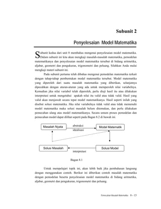 Subunit 2

                               Penyelesaian Model Matematika

S    ubunit kedua dari unit 8 membahas mengenai penyelesaian model matematika.
     Dalam subunit ini kita akan mengkaji masalah-masalah matematika, pemodelan
matematikanya dan penyelesaian model matematika tersebut di bidang aritmetika,
aljabar, geometri dan pengukuran, trigonometri dan peluang. Silahkan Anda mulai
mengkaji materi subunit ini.
        Pada subunit pertama telah dibahas mengenai pemodelan matematika terkait
dengan tahap-tahap pembentukan model matematika tersebut. Model matematika
yang diperoleh dari suatu masalah matematika yang diberikan, selanjutnya
dipecahkan dengan aturan-aturan yang ada untuk memperoleh nilai variabelnya.
Kemudian jika nilai variabel telah diperoleh, perlu diuji hasil itu atau dilakukan
interpretasi untuk mengetahui apakah nilai itu valid atau tidak valid. Hasil yang
valid akan menjawab secara tepat model matematikanya. Hasil seperti inilah yang
disebut solusi matematika. Jika nilai variabelnya tidak valid atau tidak memenuhi
model matematika maka solusi masalah belum ditemukan, dan perlu dilakukan
pemecahan ulang atas model matematikanya. Secara umum proses pemodelan dan
pemecahan model dapat dilihat seperti pada Bagan 8.2 di bawah ini.


      Masalah Nyata           abstraksi
                                                   Model Matematik
                              idealisasi




      Solusi Masalah                                 Solusi Model
                              interpretasi

                            Bagan 8.1

        Untuk mempelajari topik ini, akan lebih baik jika pembahasan langsung
dengan menggunakan contoh. Berikut ini diberikan contoh masalah matematika
dengan pemodelan beserta penyelesaian model matematika di bidang aritmetika,
aljabar, geometri dan pengukuran, trigonometri dan peluang.



                                                     Pemecahan Masalah Matematika   8 - 15
 