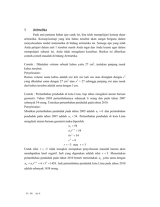 1            Aritmetika
        Pada unit pertama bahan ajar cetak ini, kita telah mempelajari konsep dasar
aritmetika. Konsep-konsep yang kita bahas tersebut akan sangat berguna dalam
menyelesaikan model matematika di bidang aritmetika ini. Semoga apa yang telah
Anda pelajari dalam unit 1 tersebut masih Anda ingat dan Anda kuasai agar dalam
mempelajari subunit ini, Anda tidak mengalami kesulitan. Berikut ini diberikan
contoh-contoh masalah di bidang Aritmetika.

Contoh : Diketahui volume sebuah kubus yaitu 27 cm3, tentukan panjang rusuk
kubus tersebut.
Penyelesaian :
Rumus volume suatu kubus adalah sisi ksli sisi kali sisi atau disingkat dengan s3
yang diketahui sama dengan 27 cm3 atau s3 = 27 sehingga panjang sisi atau rusuk
dari kubus tersebut adalah sama dengan 3 cm.

Contoh : Pertambahan penduduk di kota Lima, tiap tahun mengikuti aturan barisan
geometri. Tahun 2005 pertambahannya sebanyak 6 orang dan pada tahun 2007
sebanyak 54 orang. Tentukan pertambahan penduduk pada tahun 2010.
Penyelesaian :
Misalkan pertambahan penduduk pada tahun 2005 adalah u1 = 6 dan pertambahan
penduduk pada tahun 2007 adalah u 3 = 54 . Pertambahan penduduk di kota Lima
mengikuti aturan barisan geometri maka diperoleh
                                    u 3 = 54
                                    u1 r 3−1 = 54
                                    6r 2 = 54
                                   r2 = 9
                               r = −3 atau r = 3
Untuk nilai r = −3 tidak mungkin merupakan penyelesaian masalah karena akan
mendapatkan hasil negatif. Jadi yang digunakan adalah nilai r = 3 . Menentukan
pertambahan penduduk pada tahun 2010 berarti menentukan u 6 yaitu sama dengan
u 6 = u1 r 6−1 = 6 × 35 = 1458 . Jadi pertambahan penduduk kota Lima pada tahun 2010
adalah sebanyak 1458 orang.




    8 - 16    Uni 8
 