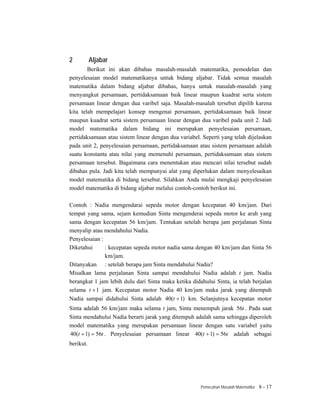 2          Aljabar
        Berikut ini akan dibahas masalah-masalah matematika, pemodelan dan
penyelesaian model matematikanya untuk bidang aljabar. Tidak semua masalah
matematika dalam bidang aljabar dibahas, hanya untuk masalah-masalah yang
menyangkut persamaan, pertidaksamaan baik linear maupun kuadrat serta sistem
persamaan linear dengan dua varibel saja. Masalah-masalah tersebut dipilih karena
kita telah mempelajari konsep mengenai persamaan, pertidaksamaan baik linear
maupun kuadrat serta sistem persamaan linear dengan dua varibel pada unit 2. Jadi
model matematika dalam bidang ini merupakan penyelesaian persamaan,
pertidaksamaan atau sistem linear dengan dua variabel. Seperti yang telah dijelaskan
pada unit 2, penyelesaian persamaan, pertidaksamaan atau sistem persamaan adalah
suatu konstanta atau nilai yang memenuhi persamaan, pertidaksamaan atau sistem
persamaan tersebut. Bagaimana cara menentukan atau mencari nilai tersebut sudah
dibahas pula. Jadi kita telah mempunyai alat yang diperlukan dalam menyelesaikan
model matematika di bidang tersebut. Silahkan Anda mulai mengkaji penyelesaian
model matematika di bidang aljabar melalui contoh-contoh berikut ini.

Contoh : Nadia mengendarai sepeda motor dengan kecepatan 40 km/jam. Dari
tempat yang sama, sejam kemudian Sinta mengenderai sepeda motor ke arah yang
sama dengan kecepatan 56 km/jam. Tentukan setelah berapa jam perjalanan Sinta
menyalip atau mendahului Nadia.
Penyelesaian :
Diketahui      : kecepatan sepeda motor nadia sama dengan 40 km/jam dan Sinta 56
               km/jam.
Ditanyakan : setelah berapa jam Sinta mendahului Nadia?
Misalkan lama perjalanan Sinta sampai mendahului Nadia adalah t jam. Nadia
berangkat 1 jam lebih dulu dari Sinta maka ketika didahului Sinta, ia telah berjalan
selama t + 1 jam. Kecepatan motor Nadia 40 km/jam maka jarak yang ditempuh
Nadia sampai didahului Sinta adalah 40(t + 1) km. Selanjutnya kecepatan motor
Sinta adalah 56 km/jam maka selama t jam, Sinta menempuh jarak 56t . Pada saat
Sinta mendahului Nadia berarti jarak yang ditempuh adalah sama sehingga diperoleh
model matematika yang merupakan persamaan linear dengan satu variabel yaitu
40(t + 1) = 56t . Penyelesaian persamaan linear 40(t + 1) = 56t adalah sebagai
berikut.




                                                      Pemecahan Masalah Matematika   8 - 17
 