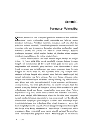Subunit I

                                              Pemodelan Matematika


S    ubunit pertama dari unit 8 mengenai pemodelan matematika akan membahas
     mengenai proses pembentukan model matematika dan beberapa contoh
pemodelan matematika. Pemodelan matematika merupakan salah satu tahap dari
pemecahan masalah matematika. Pembahasan pemodelan matematika dimulai dari
pengertian model dan kegunaannya. Kemudian tahap-tahap pembentukan model
matematika dibahas satu persatu dan diberikan contoh-contohnya. Sebelum
pembahasan mengenai hal-hal tersebut, berikut ini diberikan alasan mengapa
pemodelan matematika perlu dan penting untuk dipelajari.
        Metode pembelajaran di kelas dapat ditandai dengan beberapa hal sebagai
berikut. (1) Peserta didik lebih banyak menghafal pelajaran daripada berusaha
mengerti dan memahaminya; (2) Siswa lebih tertarik pada masalah teknis yaitu
menyelesaikan soal matematika yang masalahnya telah diformulasikan di dalam
bentuk persamaan atau pertidaksamaan atau sistem persamaan, tanpa berusaha
menggali apa makna model itu, dan bagaimana proses yang ditempuh untuk
membuat modelnya. Tampak bahwa mencari solusi dari suatu model menjadi inti
masalah matematika yang harus dikuasai. Para siswa kurang dibiasakan untuk
mengerti dan memahami sejak dini bahwa lambang-lambang yang menjadi cirinya
yang khusus atau model matematika (apakah berupa persamaan, pertidaksamaan,
sistem persamaan, atau sistem pertidaksamaan) itu hanyalah sebagaian kecil dari
masalah nyata yang dihadapi; (3) Pengajaran sekarang lebih menitikberatkan pada
perkembangan intelek dan kurang memperhatikan unsur-unsur sikap. Artinya
bagaimanakah sikap siswa setelah mereka terlibat aktif membahas suatu materi,
apakah siswa menjadi lebih bersemangat belajar dan berusaha untuk menguasai
masalah-masalah berikutnya, atau sebaliknya sikap siswa menjadi pasif dan tidak ada
kemauan untuk mempelajari agar ia mengerti. Jika siswa makin bersemangat belajar
berarti nilai-nilai dasar akan berkembang dalam pribadi siswa seperti percaya diri
dalam menghadapi masalah yang ada. (4) Cara pengajaran tampak menekankan pada
hasil belajar, tetapi kurang memperhatikan proses belajar. Kita menyadari bahwa
sesungguhnya dalam proses inilah sering muncul sejumlah ide kreatif dan cemerlang
untuk menyempurnakan pengalaman belajar. Akan tetapi jika hal ini diabaikan


 8-2    Uni 8
 