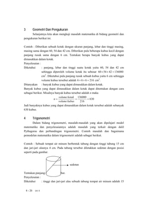 3            Geometri Dan Pengukuran
      Selanjutnya kita akan mengkaji masalah matematika di bidang geometri dan
pengukuran berikut ini.

Contoh : Diberikan sebuah kotak dengan ukuran panjang, lebar dan tinggi masing,
masing sama dengan 60, 54 dan 42 cm. Diberikan pula beberapa kubus kecil dengan
panjang rusuk sama dengan 6 cm. Tentukan berapa banyak kubus yang dapat
dimasukkan dalam kotak.
Penyelesaian :
Diketahui      : panjang, lebar dan tinggi suatu kotak yaitu 60, 54 dan 42 cm
               sehingga diperoleh volume kotak itu sebesar 60 × 54 × 42 = 136080
               cm3. Diketahui pula panjang rusuk sebuah kubus yaitu 6 cm sehingga
               volume kubus tersebut adalah 6 × 6 × 6 = 216 cm3.
Ditanyakan : banyak kubus yang dapat dimasukkan dalam kotak.
Banyak kubus yang dapat dimasukkan dalam kotak dapat ditentukan dengan cara
sebagai berikut. Misalnya banyak kubus tersebut adalah n maka
                             volume kotak 136080
                         n=                =          = 630
                             volume kubus     216
Jadi banyaknya kubus yang dapat dimasukkan dalam kotak tersebut adalah sebanyak
630 kubus.


4            Trigonometri
      Dalam bidang trigonometri, masalah-masalah yang akan dipelajari model
matematika dan penyelesaiannya adalah masalah yang terkait dengan dalil
Pythagoras dan perbandingan trigonometri. Contoh masalah dan bagaimana
pemodelan matematika dalam trigonometri adalah sebagai berikut.

Contoh : Sebuah tempat air minum berbentuk tabung dengan tinggi tabung 15 cm
dan jari-jari alasnya 4 cm. Pada tabung tersebut diletakkan sedotan dengan posisi
seperti pada gambar.



                                       sedotan

Tentukan panjang sedotan tersebut.
Penyelesaian :
Diketahui      : tinggi dan jari-jari alas sebuah tabung tempat air minum adalah 15


    8 - 20    Uni 8
 